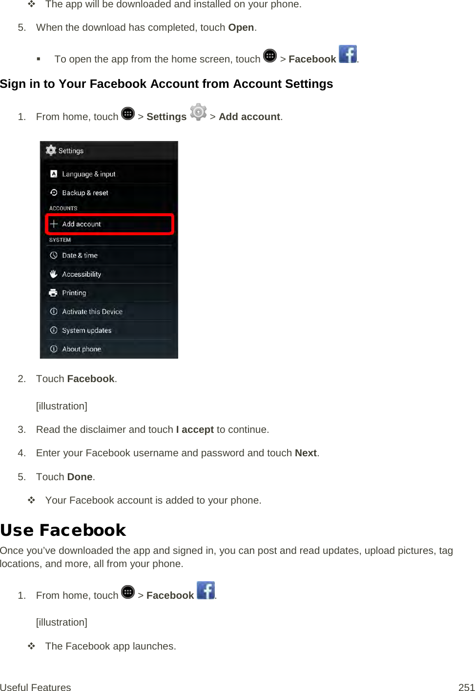  The app will be downloaded and installed on your phone. 5. When the download has completed, touch Open.   To open the app from the home screen, touch   &gt; Facebook  . Sign in to Your Facebook Account from Account Settings 1.  From home, touch   &gt; Settings   &gt; Add account.   2. Touch Facebook.  [illustration] 3. Read the disclaimer and touch I accept to continue. 4. Enter your Facebook username and password and touch Next. 5. Touch Done.  Your Facebook account is added to your phone. Use Facebook Once you’ve downloaded the app and signed in, you can post and read updates, upload pictures, tag locations, and more, all from your phone. 1. From home, touch   &gt; Facebook  .  [illustration]  The Facebook app launches. Useful Features 251   