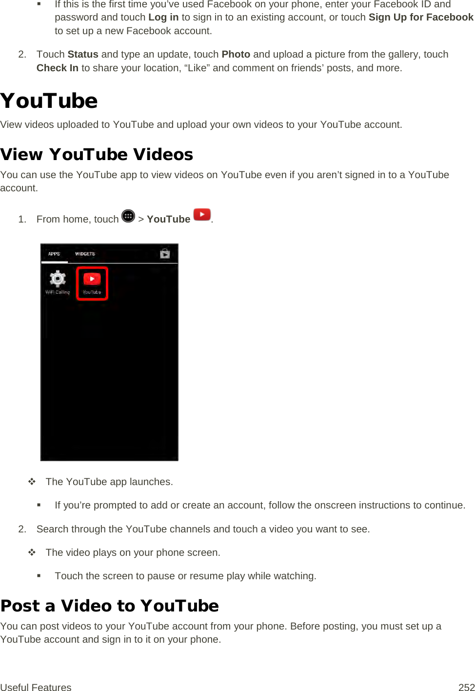  If this is the first time you’ve used Facebook on your phone, enter your Facebook ID and password and touch Log in to sign in to an existing account, or touch Sign Up for Facebook to set up a new Facebook account.  2. Touch Status and type an update, touch Photo and upload a picture from the gallery, touch Check In to share your location, “Like” and comment on friends’ posts, and more. YouTube View videos uploaded to YouTube and upload your own videos to your YouTube account. View YouTube Videos You can use the YouTube app to view videos on YouTube even if you aren’t signed in to a YouTube account. 1. From home, touch   &gt; YouTube  .    The YouTube app launches.  If you’re prompted to add or create an account, follow the onscreen instructions to continue. 2. Search through the YouTube channels and touch a video you want to see.  The video plays on your phone screen.  Touch the screen to pause or resume play while watching. Post a Video to YouTube You can post videos to your YouTube account from your phone. Before posting, you must set up a YouTube account and sign in to it on your phone. Useful Features 252   