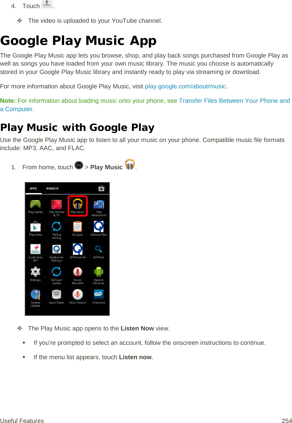 4. Touch  .  The video is uploaded to your YouTube channel. Google Play Music App The Google Play Music app lets you browse, shop, and play back songs purchased from Google Play as well as songs you have loaded from your own music library. The music you choose is automatically stored in your Google Play Music library and instantly ready to play via streaming or download. For more information about Google Play Music, visit play.google.com/about/music. Note: For information about loading music onto your phone, see Transfer Files Between Your Phone and a Computer. Play Music with Google Play Use the Google Play Music app to listen to all your music on your phone. Compatible music file formats include: MP3, AAC, and FLAC. 1.  From home, touch   &gt; Play Music  .    The Play Music app opens to the Listen Now view.  If you’re prompted to select an account, follow the onscreen instructions to continue.  If the menu list appears, touch Listen now. Useful Features 254   