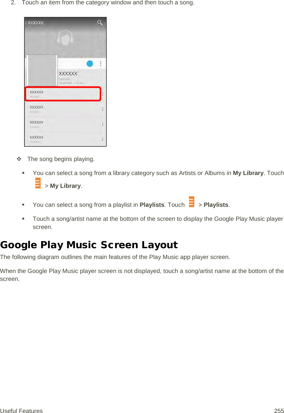 2. Touch an item from the category window and then touch a song.    The song begins playing.  You can select a song from a library category such as Artists or Albums in My Library. Touch  &gt; My Library.  You can select a song from a playlist in Playlists. Touch   &gt; Playlists.  Touch a song/artist name at the bottom of the screen to display the Google Play Music player screen. Google Play Music Screen Layout The following diagram outlines the main features of the Play Music app player screen. When the Google Play Music player screen is not displayed, touch a song/artist name at the bottom of the screen. Useful Features 255   