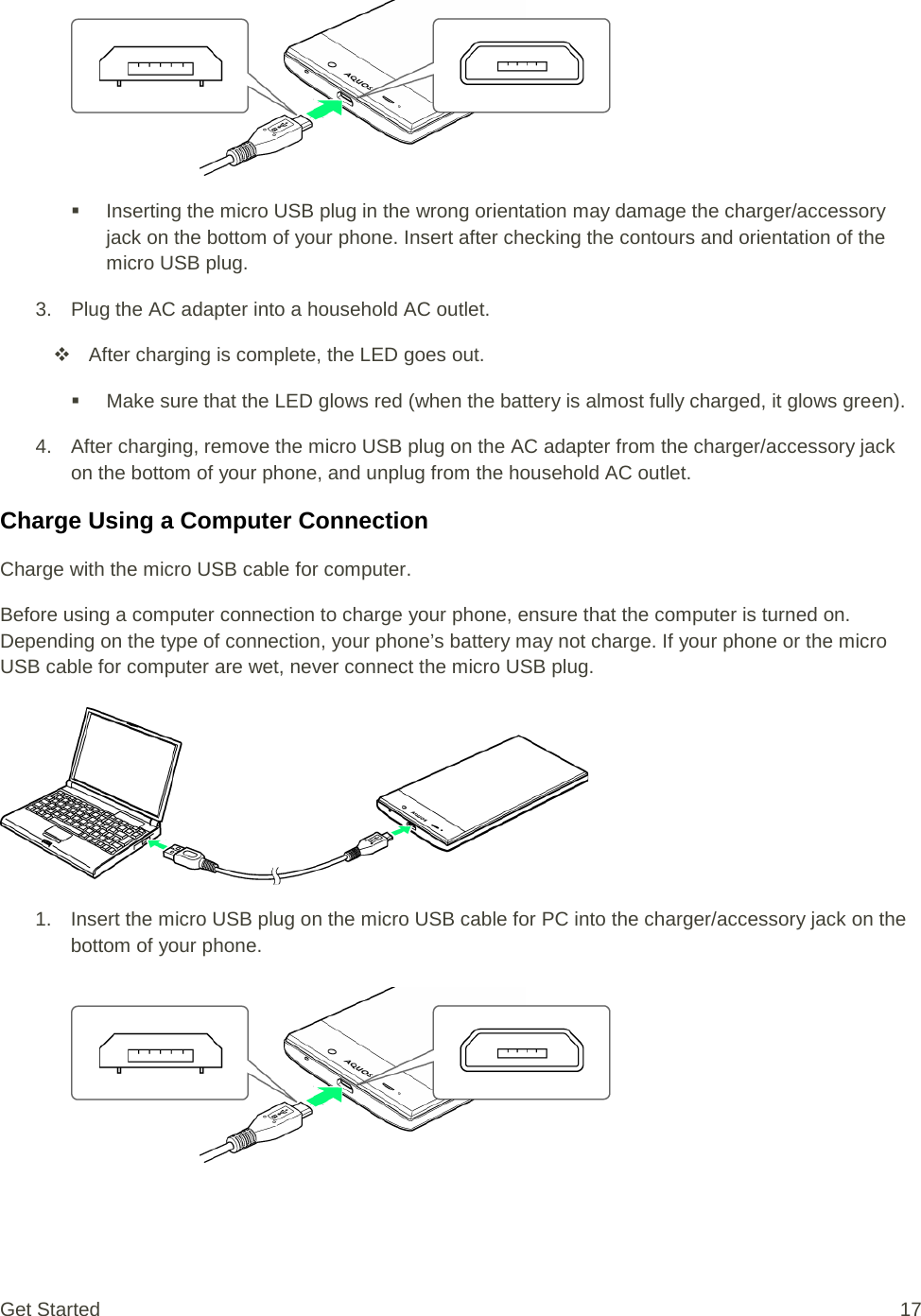    Inserting the micro USB plug in the wrong orientation may damage the charger/accessory jack on the bottom of your phone. Insert after checking the contours and orientation of the micro USB plug. 3. Plug the AC adapter into a household AC outlet.  After charging is complete, the LED goes out.  Make sure that the LED glows red (when the battery is almost fully charged, it glows green). 4. After charging, remove the micro USB plug on the AC adapter from the charger/accessory jack on the bottom of your phone, and unplug from the household AC outlet. Charge Using a Computer Connection Charge with the micro USB cable for computer. Before using a computer connection to charge your phone, ensure that the computer is turned on. Depending on the type of connection, your phone’s battery may not charge. If your phone or the micro USB cable for computer are wet, never connect the micro USB plug.   1. Insert the micro USB plug on the micro USB cable for PC into the charger/accessory jack on the bottom of your phone.   Get Started 17 