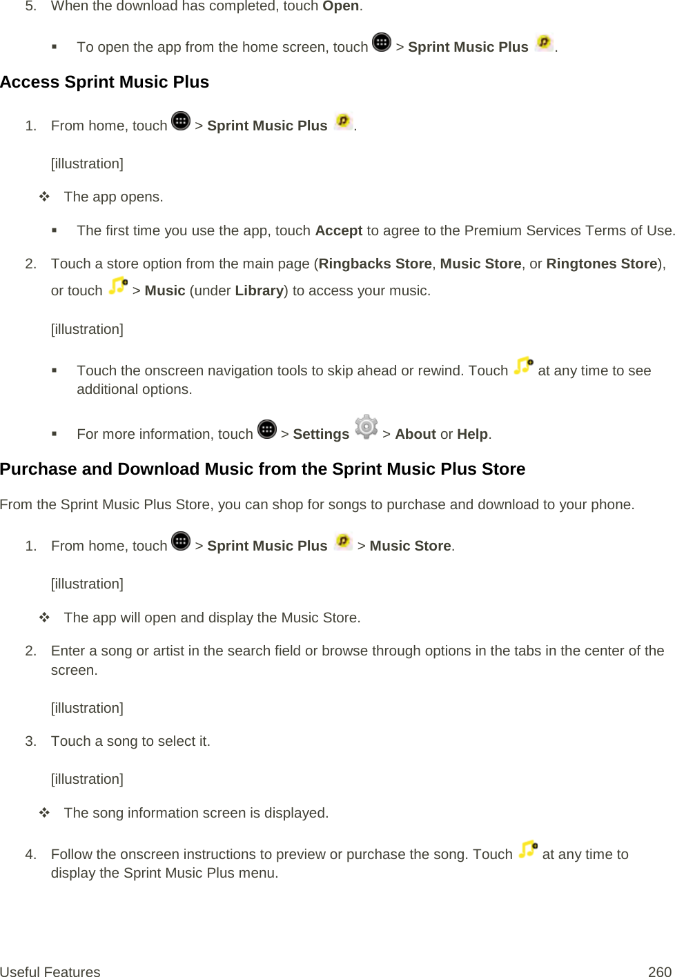 5. When the download has completed, touch Open.   To open the app from the home screen, touch   &gt; Sprint Music Plus  . Access Sprint Music Plus 1.  From home, touch   &gt; Sprint Music Plus  .  [illustration]  The app opens.  The first time you use the app, touch Accept to agree to the Premium Services Terms of Use. 2. Touch a store option from the main page (Ringbacks Store, Music Store, or Ringtones Store), or touch   &gt; Music (under Library) to access your music.   [illustration]  Touch the onscreen navigation tools to skip ahead or rewind. Touch   at any time to see additional options.   For more information, touch   &gt; Settings  &gt; About or Help.  Purchase and Download Music from the Sprint Music Plus Store From the Sprint Music Plus Store, you can shop for songs to purchase and download to your phone. 1.  From home, touch   &gt; Sprint Music Plus   &gt; Music Store.  [illustration]  The app will open and display the Music Store. 2. Enter a song or artist in the search field or browse through options in the tabs in the center of the screen.  [illustration] 3. Touch a song to select it.   [illustration]  The song information screen is displayed. 4. Follow the onscreen instructions to preview or purchase the song. Touch   at any time to display the Sprint Music Plus menu. Useful Features 260   