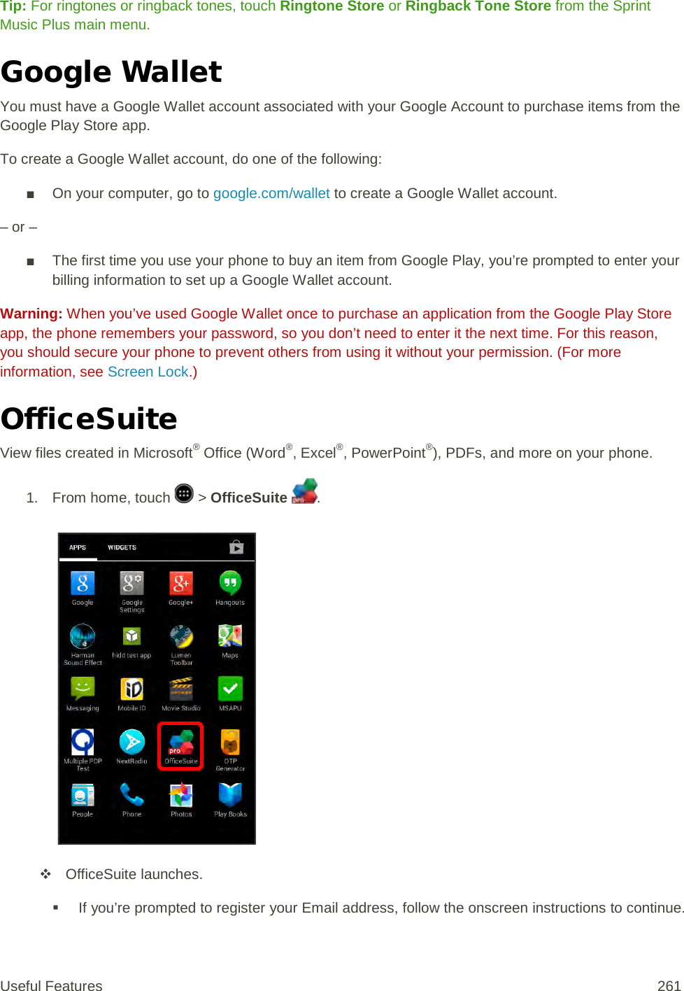 Tip: For ringtones or ringback tones, touch Ringtone Store or Ringback Tone Store from the Sprint Music Plus main menu. Google Wallet You must have a Google Wallet account associated with your Google Account to purchase items from the Google Play Store app. To create a Google Wallet account, do one of the following: ■ On your computer, go to google.com/wallet to create a Google Wallet account. – or – ■ The first time you use your phone to buy an item from Google Play, you’re prompted to enter your billing information to set up a Google Wallet account. Warning: When you’ve used Google Wallet once to purchase an application from the Google Play Store app, the phone remembers your password, so you don’t need to enter it the next time. For this reason, you should secure your phone to prevent others from using it without your permission. (For more information, see Screen Lock.) OfficeSuite View files created in Microsoft® Office (Word®, Excel®, PowerPoint®), PDFs, and more on your phone. 1. From home, touch   &gt; OfficeSuite  .    OfficeSuite launches.  If you’re prompted to register your Email address, follow the onscreen instructions to continue. Useful Features 261   