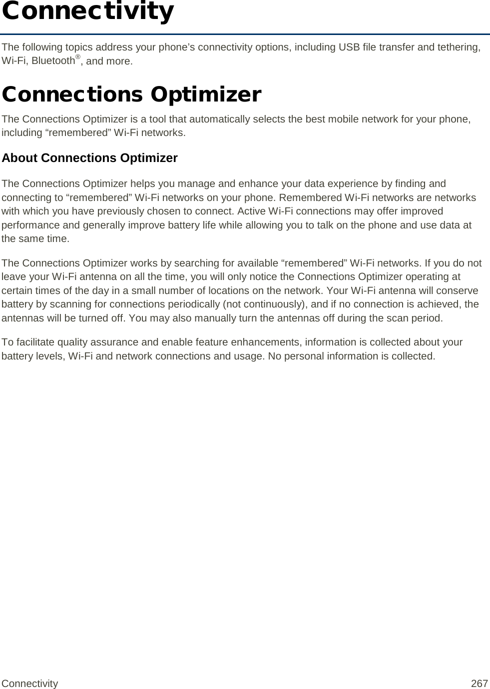 Connectivity The following topics address your phone’s connectivity options, including USB file transfer and tethering, Wi-Fi, Bluetooth®, and more. Connections Optimizer The Connections Optimizer is a tool that automatically selects the best mobile network for your phone, including “remembered” Wi-Fi networks. About Connections Optimizer The Connections Optimizer helps you manage and enhance your data experience by finding and connecting to “remembered” Wi-Fi networks on your phone. Remembered Wi-Fi networks are networks with which you have previously chosen to connect. Active Wi-Fi connections may offer improved performance and generally improve battery life while allowing you to talk on the phone and use data at the same time.  The Connections Optimizer works by searching for available “remembered” Wi-Fi networks. If you do not leave your Wi-Fi antenna on all the time, you will only notice the Connections Optimizer operating at certain times of the day in a small number of locations on the network. Your Wi-Fi antenna will conserve battery by scanning for connections periodically (not continuously), and if no connection is achieved, the antennas will be turned off. You may also manually turn the antennas off during the scan period.  To facilitate quality assurance and enable feature enhancements, information is collected about your battery levels, Wi-Fi and network connections and usage. No personal information is collected. Connectivity 267   