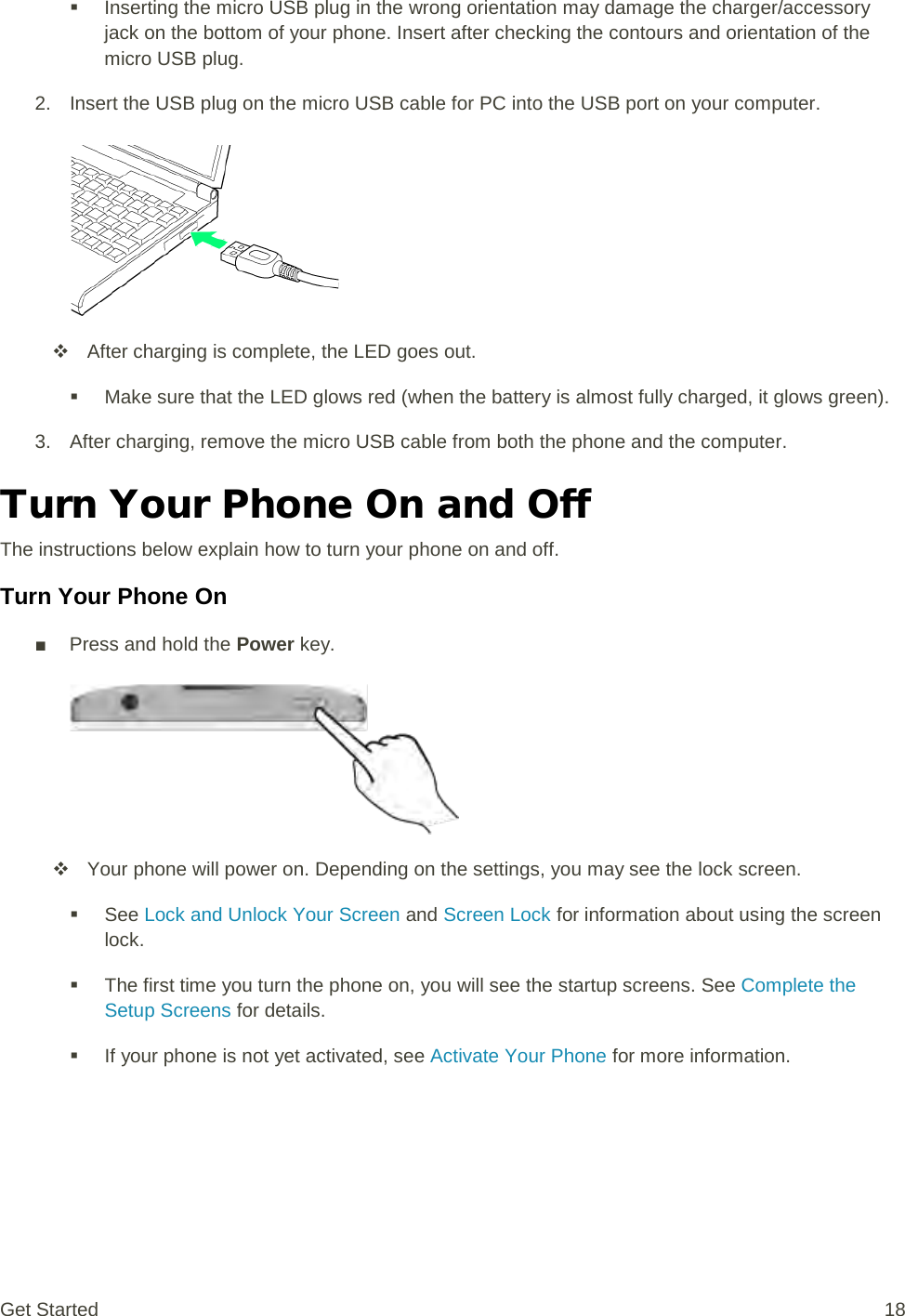  Inserting the micro USB plug in the wrong orientation may damage the charger/accessory jack on the bottom of your phone. Insert after checking the contours and orientation of the micro USB plug. 2. Insert the USB plug on the micro USB cable for PC into the USB port on your computer.    After charging is complete, the LED goes out.  Make sure that the LED glows red (when the battery is almost fully charged, it glows green). 3. After charging, remove the micro USB cable from both the phone and the computer. Turn Your Phone On and Off The instructions below explain how to turn your phone on and off. Turn Your Phone On ■ Press and hold the Power key.    Your phone will power on. Depending on the settings, you may see the lock screen.  See Lock and Unlock Your Screen and Screen Lock for information about using the screen lock.  The first time you turn the phone on, you will see the startup screens. See Complete the Setup Screens for details.  If your phone is not yet activated, see Activate Your Phone for more information. Get Started 18 