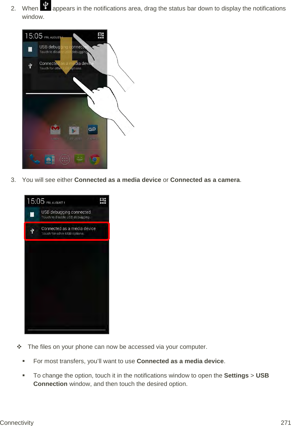 2. When   appears in the notifications area, drag the status bar down to display the notifications window.   3. You will see either Connected as a media device or Connected as a camera.    The files on your phone can now be accessed via your computer.  For most transfers, you’ll want to use Connected as a media device.  To change the option, touch it in the notifications window to open the Settings &gt; USB Connection window, and then touch the desired option.  Connectivity 271   