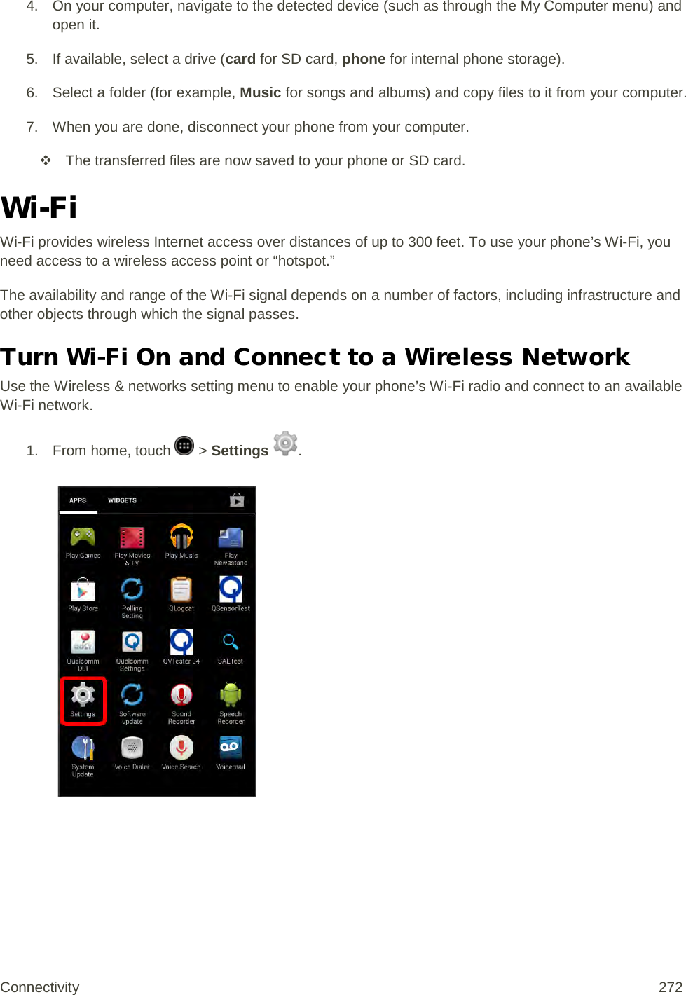 4. On your computer, navigate to the detected device (such as through the My Computer menu) and open it. 5. If available, select a drive (card for SD card, phone for internal phone storage). 6. Select a folder (for example, Music for songs and albums) and copy files to it from your computer. 7. When you are done, disconnect your phone from your computer.  The transferred files are now saved to your phone or SD card. Wi-Fi Wi-Fi provides wireless Internet access over distances of up to 300 feet. To use your phone’s Wi-Fi, you need access to a wireless access point or “hotspot.” The availability and range of the Wi-Fi signal depends on a number of factors, including infrastructure and other objects through which the signal passes. Turn Wi-Fi On and Connect to a Wireless Network Use the Wireless &amp; networks setting menu to enable your phone’s Wi-Fi radio and connect to an available Wi-Fi network. 1.  From home, touch   &gt; Settings  .   Connectivity 272   