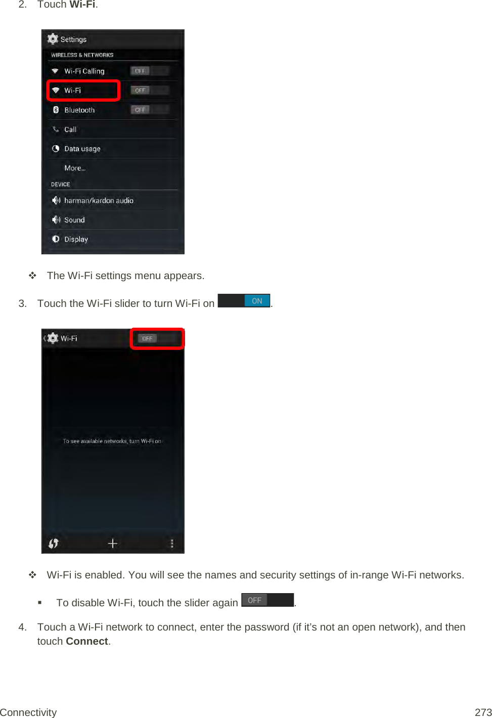 2. Touch Wi-Fi.    The Wi-Fi settings menu appears. 3. Touch the Wi-Fi slider to turn Wi-Fi on  .    Wi-Fi is enabled. You will see the names and security settings of in-range Wi-Fi networks.  To disable Wi-Fi, touch the slider again  . 4. Touch a Wi-Fi network to connect, enter the password (if it’s not an open network), and then touch Connect. Connectivity 273   