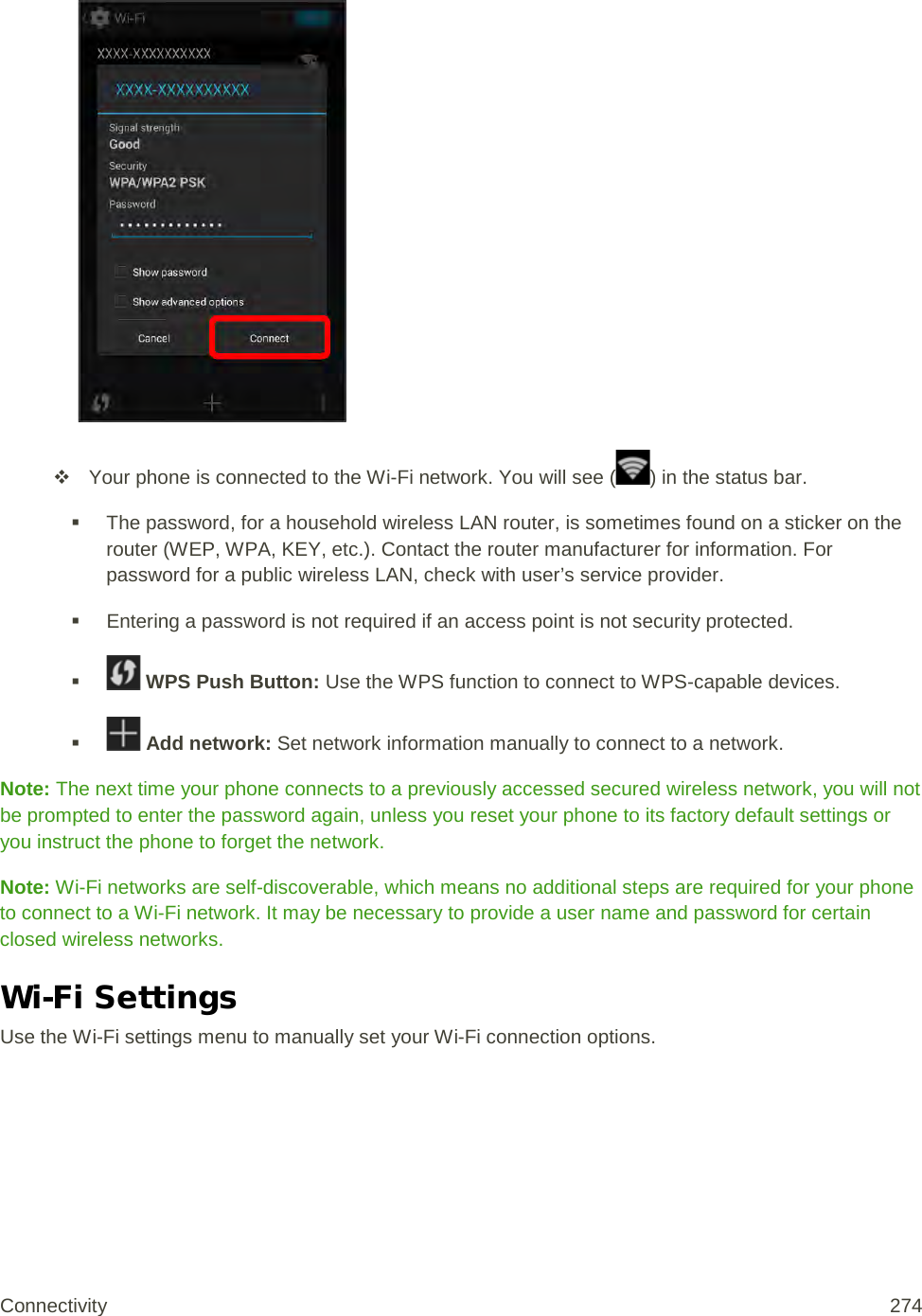    Your phone is connected to the Wi-Fi network. You will see ( ) in the status bar.  The password, for a household wireless LAN router, is sometimes found on a sticker on the router (WEP, WPA, KEY, etc.). Contact the router manufacturer for information. For password for a public wireless LAN, check with user’s service provider.  Entering a password is not required if an access point is not security protected.    WPS Push Button: Use the WPS function to connect to WPS-capable devices.    Add network: Set network information manually to connect to a network. Note: The next time your phone connects to a previously accessed secured wireless network, you will not be prompted to enter the password again, unless you reset your phone to its factory default settings or you instruct the phone to forget the network. Note: Wi-Fi networks are self-discoverable, which means no additional steps are required for your phone to connect to a Wi-Fi network. It may be necessary to provide a user name and password for certain closed wireless networks. Wi-Fi Settings Use the Wi-Fi settings menu to manually set your Wi-Fi connection options. Connectivity 274   