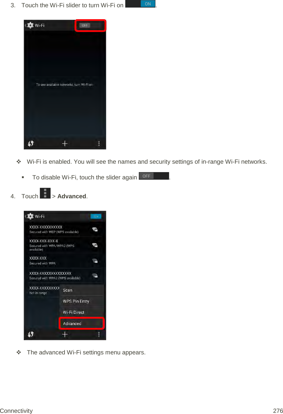 3. Touch the Wi-Fi slider to turn Wi-Fi on  .    Wi-Fi is enabled. You will see the names and security settings of in-range Wi-Fi networks.  To disable Wi-Fi, touch the slider again  . 4. Touch   &gt; Advanced.    The advanced Wi-Fi settings menu appears. Connectivity 276   