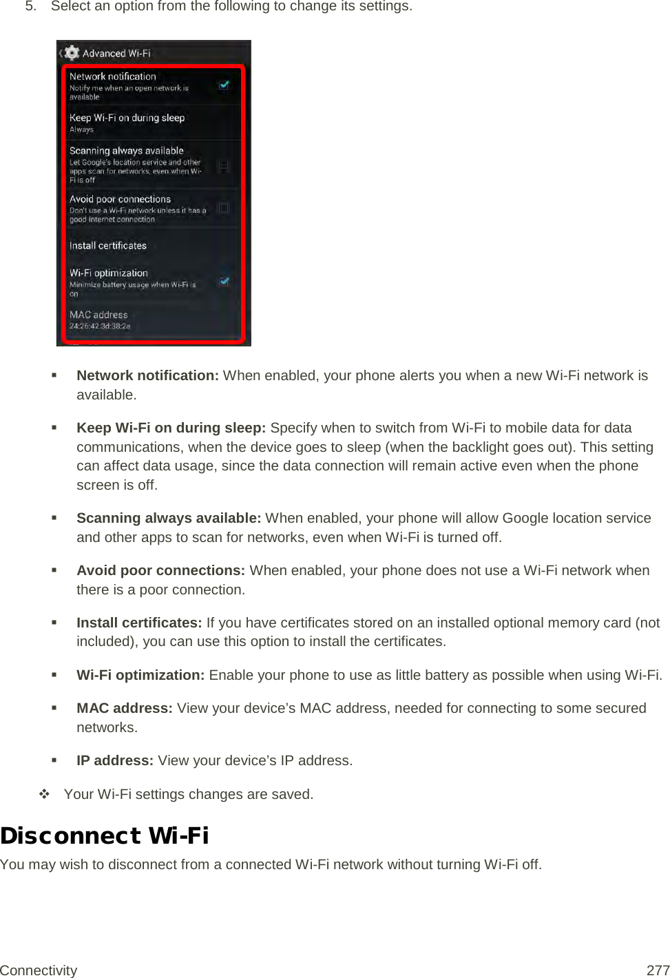 5. Select an option from the following to change its settings.    Network notification: When enabled, your phone alerts you when a new Wi-Fi network is available.  Keep Wi-Fi on during sleep: Specify when to switch from Wi-Fi to mobile data for data communications, when the device goes to sleep (when the backlight goes out). This setting can affect data usage, since the data connection will remain active even when the phone screen is off.  Scanning always available: When enabled, your phone will allow Google location service and other apps to scan for networks, even when Wi-Fi is turned off.  Avoid poor connections: When enabled, your phone does not use a Wi-Fi network when there is a poor connection.  Install certificates: If you have certificates stored on an installed optional memory card (not included), you can use this option to install the certificates.  Wi-Fi optimization: Enable your phone to use as little battery as possible when using Wi-Fi.  MAC address: View your device’s MAC address, needed for connecting to some secured networks.  IP address: View your device’s IP address.  Your Wi-Fi settings changes are saved. Disconnect Wi-Fi You may wish to disconnect from a connected Wi-Fi network without turning Wi-Fi off. Connectivity 277   