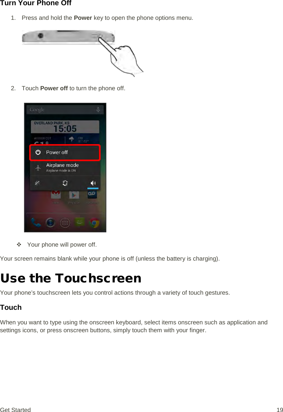 Turn Your Phone Off 1. Press and hold the Power key to open the phone options menu.    2. Touch Power off to turn the phone off.    Your phone will power off. Your screen remains blank while your phone is off (unless the battery is charging). Use the Touchscreen Your phone’s touchscreen lets you control actions through a variety of touch gestures. Touch When you want to type using the onscreen keyboard, select items onscreen such as application and settings icons, or press onscreen buttons, simply touch them with your finger. Get Started 19 