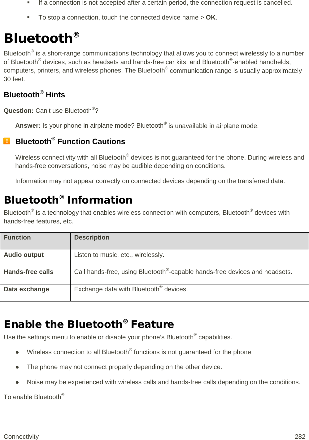  If a connection is not accepted after a certain period, the connection request is cancelled.  To stop a connection, touch the connected device name &gt; OK. Bluetooth® Bluetooth® is a short-range communications technology that allows you to connect wirelessly to a number of Bluetooth® devices, such as headsets and hands-free car kits, and Bluetooth®-enabled handhelds, computers, printers, and wireless phones. The Bluetooth® communication range is usually approximately 30 feet. Bluetooth® Hints Question: Can’t use Bluetooth®? Answer: Is your phone in airplane mode? Bluetooth® is unavailable in airplane mode.  Bluetooth® Function Cautions Wireless connectivity with all Bluetooth® devices is not guaranteed for the phone. During wireless and hands-free conversations, noise may be audible depending on conditions. Information may not appear correctly on connected devices depending on the transferred data. Bluetooth® Information Bluetooth® is a technology that enables wireless connection with computers, Bluetooth® devices with hands-free features, etc. Function Description Audio output Listen to music, etc., wirelessly. Hands-free calls Call hands-free, using Bluetooth®-capable hands-free devices and headsets. Data exchange Exchange data with Bluetooth® devices.  Enable the Bluetooth® Feature Use the settings menu to enable or disable your phone’s Bluetooth® capabilities. ● Wireless connection to all Bluetooth® functions is not guaranteed for the phone. ● The phone may not connect properly depending on the other device. ● Noise may be experienced with wireless calls and hands-free calls depending on the conditions. To enable Bluetooth® Connectivity 282   