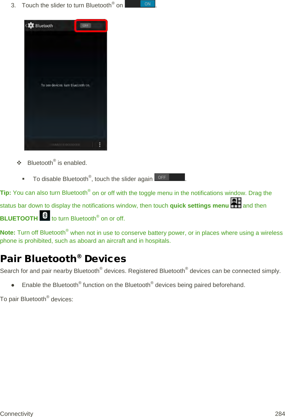 3. Touch the slider to turn Bluetooth® on  .    Bluetooth® is enabled.   To disable Bluetooth®, touch the slider again  . Tip: You can also turn Bluetooth® on or off with the toggle menu in the notifications window. Drag the status bar down to display the notifications window, then touch quick settings menu   and then BLUETOOTH   to turn Bluetooth® on or off. Note: Turn off Bluetooth® when not in use to conserve battery power, or in places where using a wireless phone is prohibited, such as aboard an aircraft and in hospitals. Pair Bluetooth® Devices Search for and pair nearby Bluetooth® devices. Registered Bluetooth® devices can be connected simply. ● Enable the Bluetooth® function on the Bluetooth® devices being paired beforehand. To pair Bluetooth® devices: Connectivity 284   