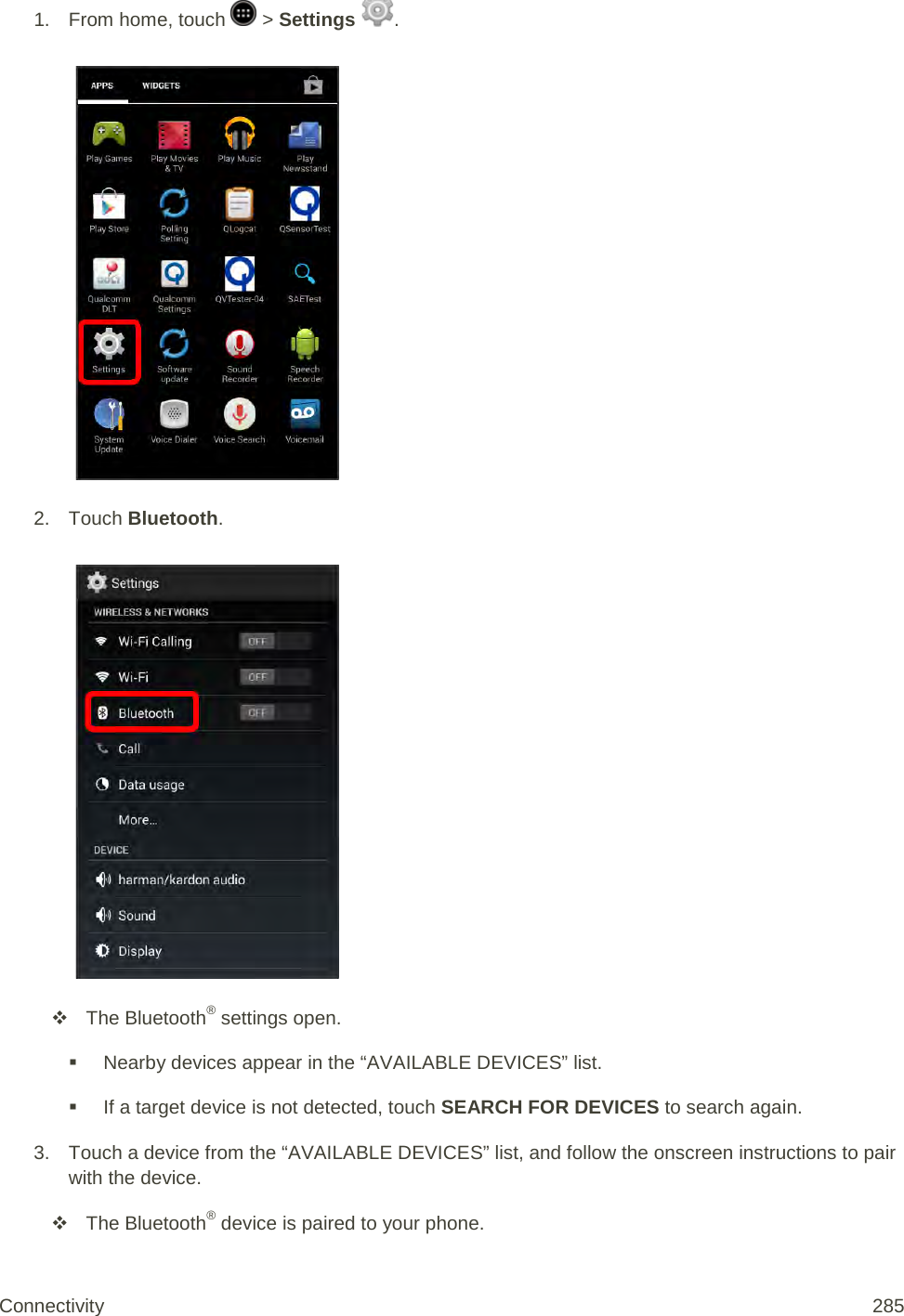 1.  From home, touch   &gt; Settings  .   2. Touch Bluetooth.    The Bluetooth® settings open.  Nearby devices appear in the “AVAILABLE DEVICES” list.  If a target device is not detected, touch SEARCH FOR DEVICES to search again. 3. Touch a device from the “AVAILABLE DEVICES” list, and follow the onscreen instructions to pair with the device.  The Bluetooth® device is paired to your phone. Connectivity 285   