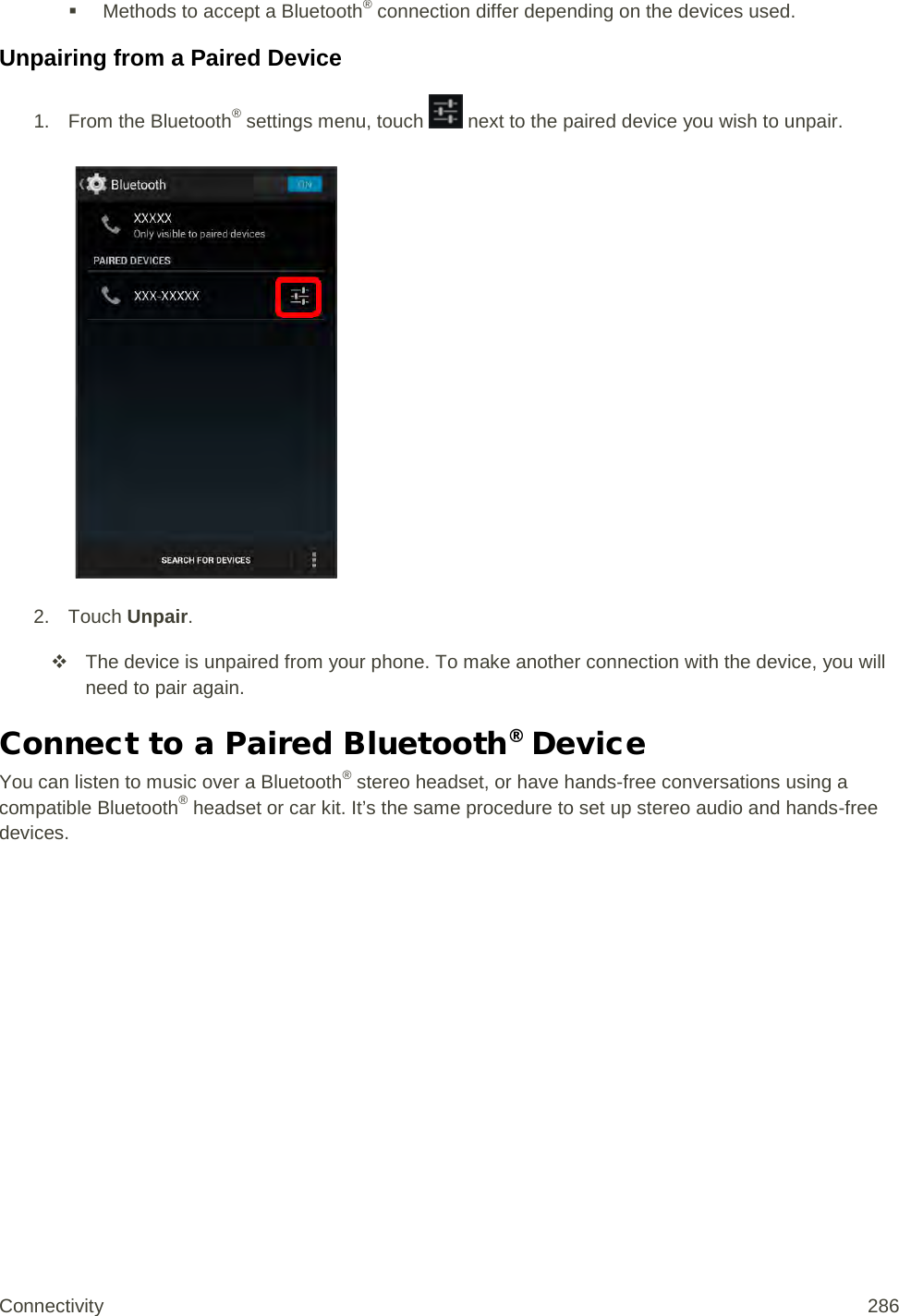  Methods to accept a Bluetooth® connection differ depending on the devices used. Unpairing from a Paired Device 1. From the Bluetooth® settings menu, touch   next to the paired device you wish to unpair.   2. Touch Unpair.  The device is unpaired from your phone. To make another connection with the device, you will need to pair again. Connect to a Paired Bluetooth® Device You can listen to music over a Bluetooth® stereo headset, or have hands-free conversations using a compatible Bluetooth® headset or car kit. It’s the same procedure to set up stereo audio and hands-free devices. Connectivity 286   