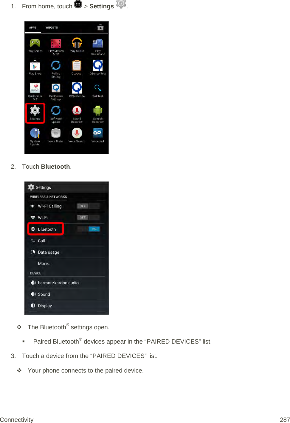 1.  From home, touch   &gt; Settings  .   2. Touch Bluetooth.    The Bluetooth® settings open.  Paired Bluetooth® devices appear in the “PAIRED DEVICES” list. 3. Touch a device from the “PAIRED DEVICES” list.  Your phone connects to the paired device. Connectivity 287   