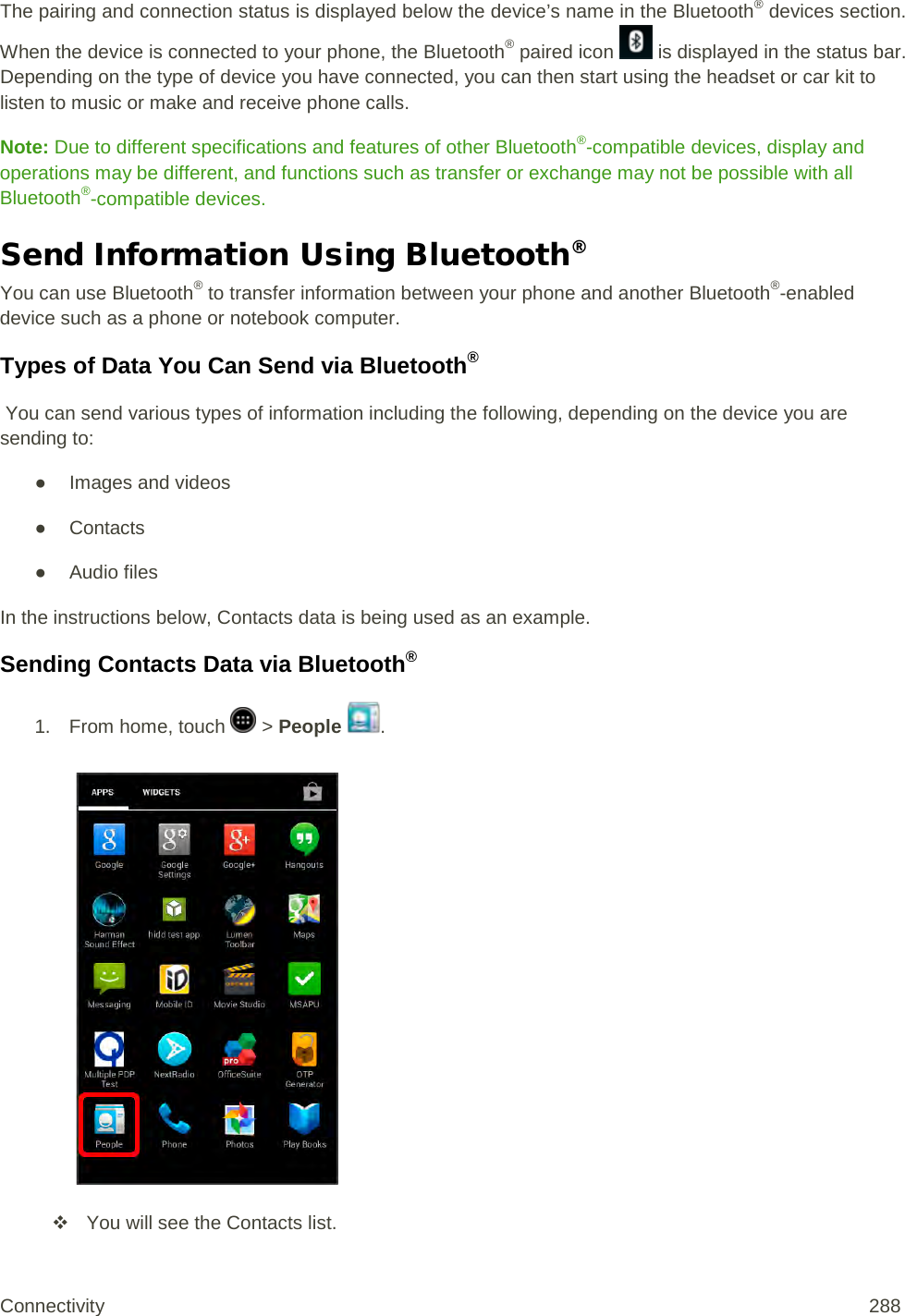 The pairing and connection status is displayed below the device’s name in the Bluetooth® devices section. When the device is connected to your phone, the Bluetooth® paired icon   is displayed in the status bar. Depending on the type of device you have connected, you can then start using the headset or car kit to listen to music or make and receive phone calls. Note: Due to different specifications and features of other Bluetooth®-compatible devices, display and operations may be different, and functions such as transfer or exchange may not be possible with all Bluetooth®-compatible devices. Send Information Using Bluetooth® You can use Bluetooth® to transfer information between your phone and another Bluetooth®-enabled device such as a phone or notebook computer.  Types of Data You Can Send via Bluetooth®  You can send various types of information including the following, depending on the device you are sending to: ● Images and videos ● Contacts ● Audio files In the instructions below, Contacts data is being used as an example. Sending Contacts Data via Bluetooth® 1.  From home, touch   &gt; People  .    You will see the Contacts list. Connectivity 288   