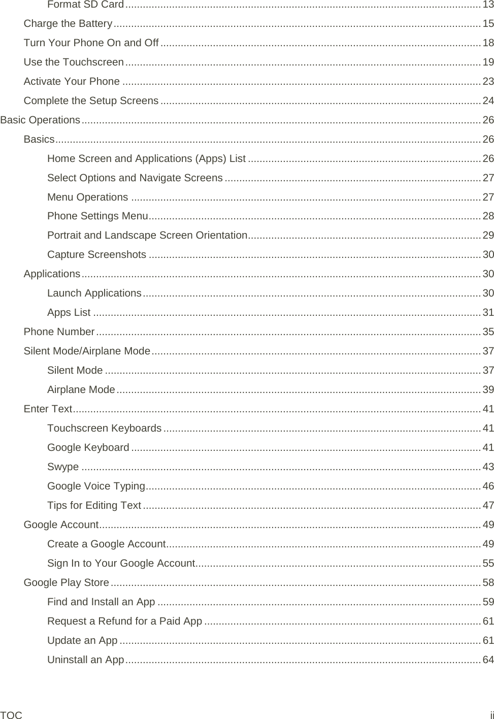 Format SD Card .......................................................................................................................... 13 Charge the Battery .............................................................................................................................. 15 Turn Your Phone On and Off .............................................................................................................. 18 Use the Touchscreen .......................................................................................................................... 19 Activate Your Phone ........................................................................................................................... 23 Complete the Setup Screens .............................................................................................................. 24 Basic Operations ......................................................................................................................................... 26 Basics .................................................................................................................................................. 26 Home Screen and Applications (Apps) List ................................................................................ 26 Select Options and Navigate Screens ........................................................................................ 27 Menu Operations ........................................................................................................................ 27 Phone Settings Menu .................................................................................................................. 28 Portrait and Landscape Screen Orientation ................................................................................ 29 Capture Screenshots .................................................................................................................. 30 Applications ......................................................................................................................................... 30 Launch Applications .................................................................................................................... 30 Apps List ..................................................................................................................................... 31 Phone Number .................................................................................................................................... 35 Silent Mode/Airplane Mode ................................................................................................................. 37 Silent Mode ................................................................................................................................. 37 Airplane Mode ............................................................................................................................. 39 Enter Text ............................................................................................................................................ 41 Touchscreen Keyboards ............................................................................................................. 41 Google Keyboard ........................................................................................................................ 41 Swype ......................................................................................................................................... 43 Google Voice Typing ................................................................................................................... 46 Tips for Editing Text .................................................................................................................... 47 Google Account ................................................................................................................................... 49 Create a Google Account ............................................................................................................ 49 Sign In to Your Google Account.................................................................................................. 55 Google Play Store ............................................................................................................................... 58 Find and Install an App ............................................................................................................... 59 Request a Refund for a Paid App ............................................................................................... 61 Update an App ............................................................................................................................ 61 Uninstall an App .......................................................................................................................... 64 TOC ii 