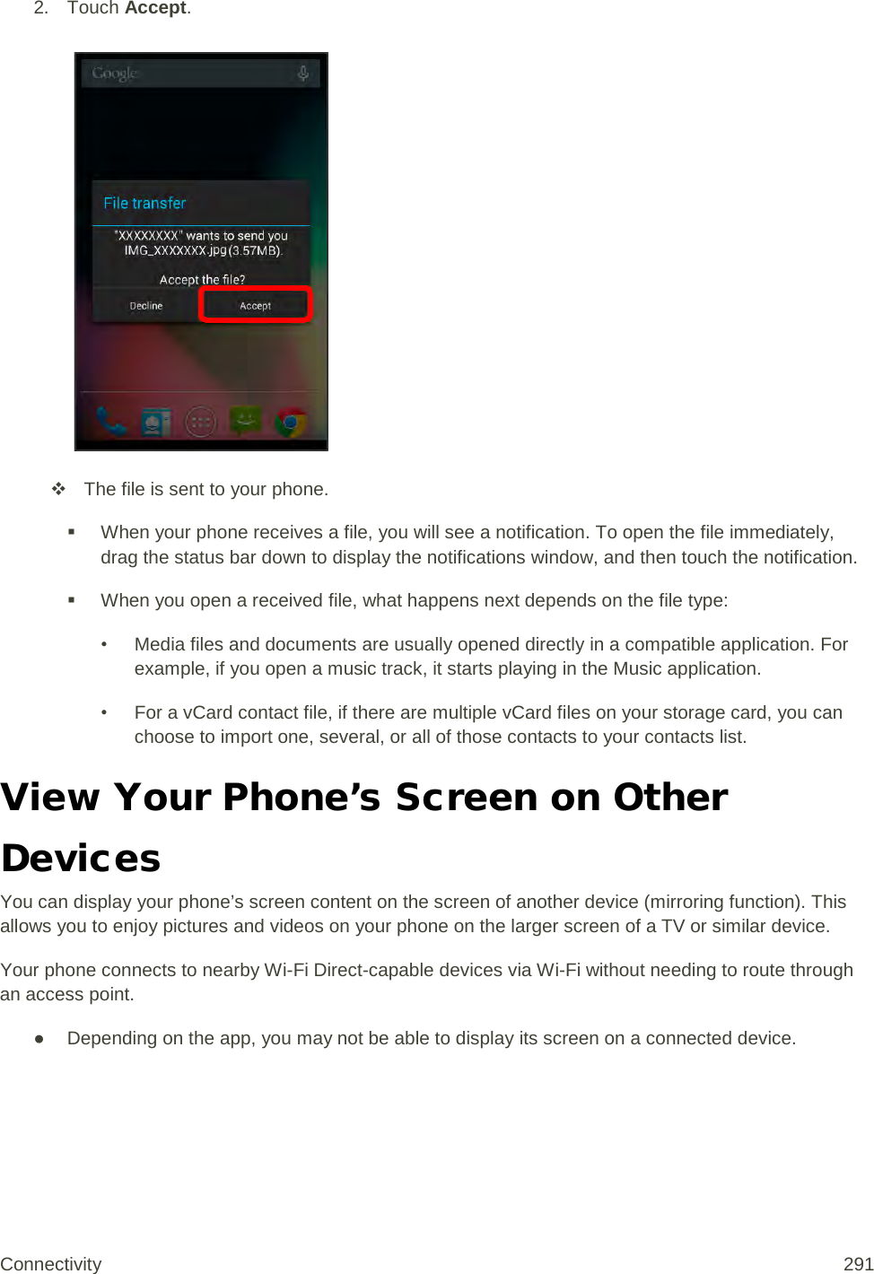 2. Touch Accept.    The file is sent to your phone.  When your phone receives a file, you will see a notification. To open the file immediately, drag the status bar down to display the notifications window, and then touch the notification.   When you open a received file, what happens next depends on the file type: • Media files and documents are usually opened directly in a compatible application. For example, if you open a music track, it starts playing in the Music application. • For a vCard contact file, if there are multiple vCard files on your storage card, you can choose to import one, several, or all of those contacts to your contacts list. View Your Phone’s Screen on Other Devices You can display your phone’s screen content on the screen of another device (mirroring function). This allows you to enjoy pictures and videos on your phone on the larger screen of a TV or similar device. Your phone connects to nearby Wi-Fi Direct-capable devices via Wi-Fi without needing to route through an access point.  ● Depending on the app, you may not be able to display its screen on a connected device. Connectivity 291   