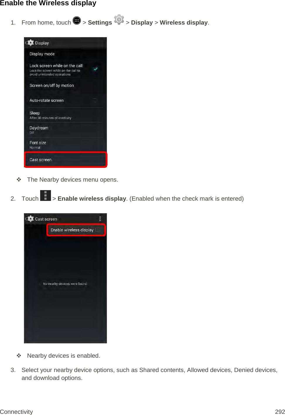 Enable the Wireless display 1.  From home, touch   &gt; Settings   &gt; Display &gt; Wireless display.    The Nearby devices menu opens. 2. Touch   &gt; Enable wireless display. (Enabled when the check mark is entered)    Nearby devices is enabled.  3. Select your nearby device options, such as Shared contents, Allowed devices, Denied devices, and download options. Connectivity 292   