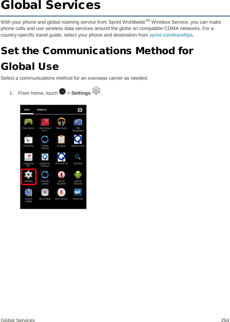 Global Services With your phone and global roaming service from Sprint WorldwideSM Wireless Service, you can make phone calls and use wireless data services around the globe on compatible CDMA networks. For a country-specific travel guide, select your phone and destination from sprint.com/traveltips. Set the Communications Method for Global Use Select a communications method for an overseas carrier as needed. 1.  From home, touch   &gt; Settings  .   Global Services 294 