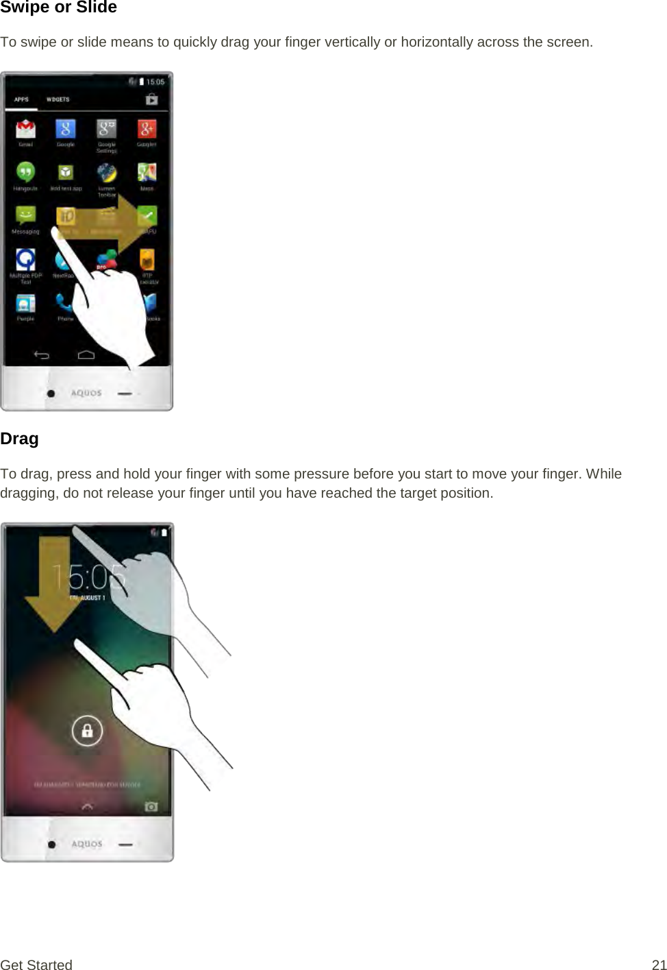 Swipe or Slide To swipe or slide means to quickly drag your finger vertically or horizontally across the screen.   Drag To drag, press and hold your finger with some pressure before you start to move your finger. While dragging, do not release your finger until you have reached the target position.   Get Started 21 