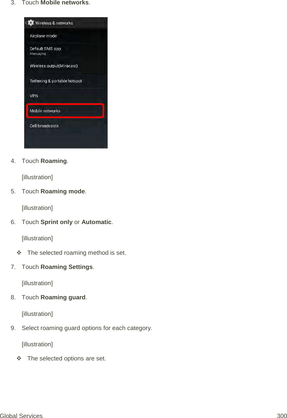 3. Touch Mobile networks.   4. Touch Roaming.  [illustration] 5. Touch Roaming mode.  [illustration] 6. Touch Sprint only or Automatic.  [illustration]  The selected roaming method is set. 7. Touch Roaming Settings.  [illustration] 8. Touch Roaming guard.  [illustration] 9. Select roaming guard options for each category.  [illustration]  The selected options are set. Global Services 300 