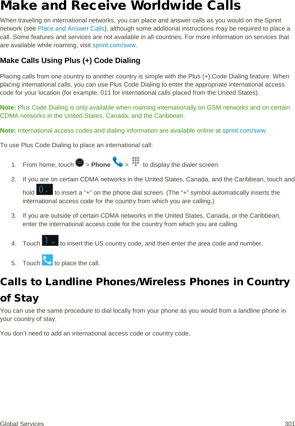 Make and Receive Worldwide Calls When traveling on international networks, you can place and answer calls as you would on the Sprint network (see Place and Answer Calls), although some additional instructions may be required to place a call. Some features and services are not available in all countries. For more information on services that are available while roaming, visit sprint.com/sww. Make Calls Using Plus (+) Code Dialing Placing calls from one country to another country is simple with the Plus (+) Code Dialing feature. When placing international calls, you can use Plus Code Dialing to enter the appropriate international access code for your location (for example, 011 for international calls placed from the United States). Note: Plus Code Dialing is only available when roaming internationally on GSM networks and on certain CDMA networks in the United States, Canada, and the Caribbean.  Note: International access codes and dialing information are available online at sprint.com/sww. To use Plus Code Dialing to place an international call:  1.  From home, touch   &gt; Phone   &gt;   to display the dialer screen. 2. If you are on certain CDMA networks in the United States, Canada, and the Caribbean, touch and hold   to insert a “+” on the phone dial screen. (The “+” symbol automatically inserts the international access code for the country from which you are calling.) 3. If you are outside of certain CDMA networks in the United States, Canada, or the Caribbean, enter the international access code for the country from which you are calling. 4. Touch   to insert the US country code, and then enter the area code and number. 5. Touch   to place the call. Calls to Landline Phones/Wireless Phones in Country of Stay You can use the same procedure to dial locally from your phone as you would from a landline phone in your country of stay. You don’t need to add an international access code or country code. Global Services 301 