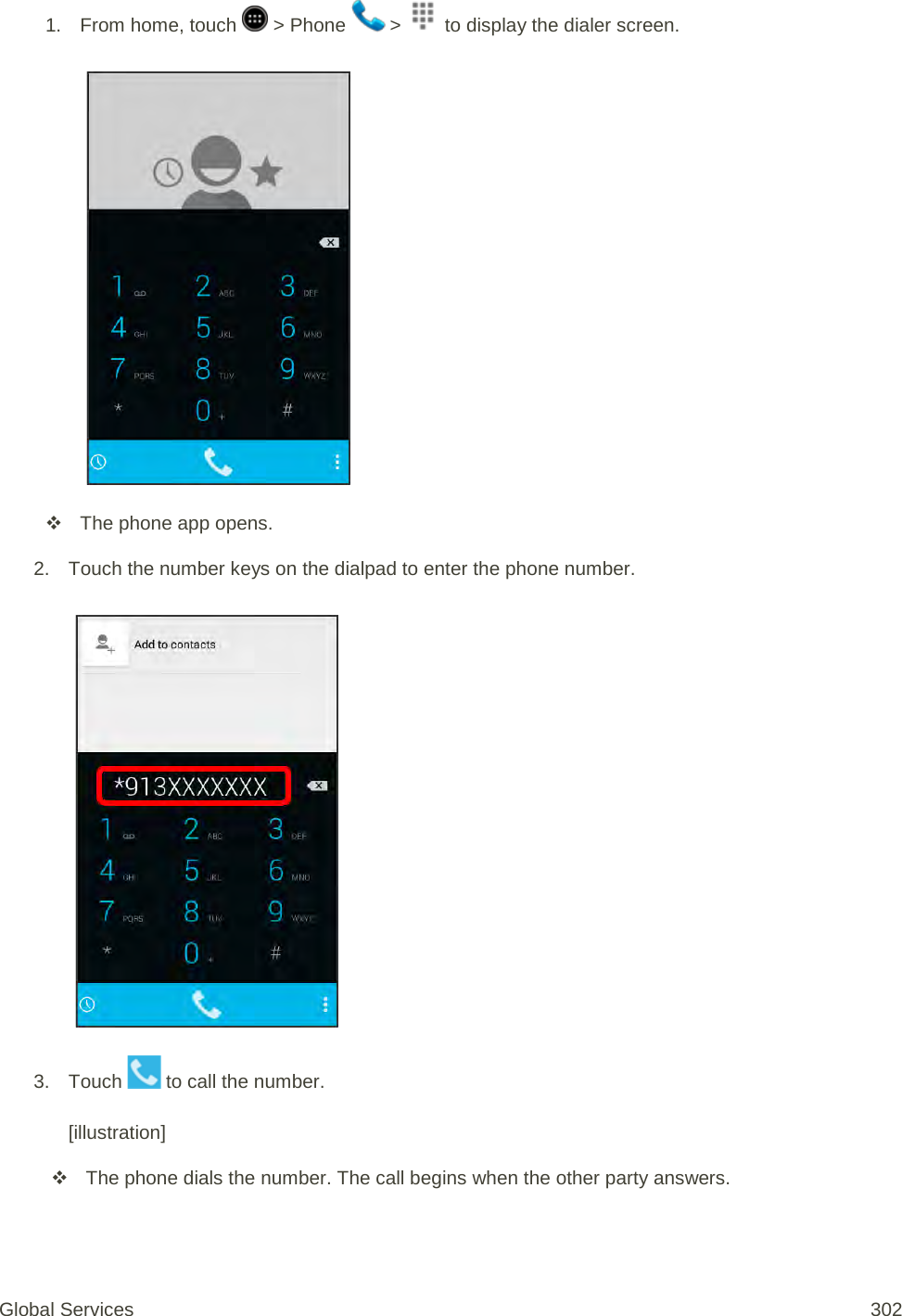 1. From home, touch   &gt; Phone   &gt;   to display the dialer screen.     The phone app opens. 2. Touch the number keys on the dialpad to enter the phone number.   3. Touch   to call the number.   [illustration]  The phone dials the number. The call begins when the other party answers. Global Services 302 