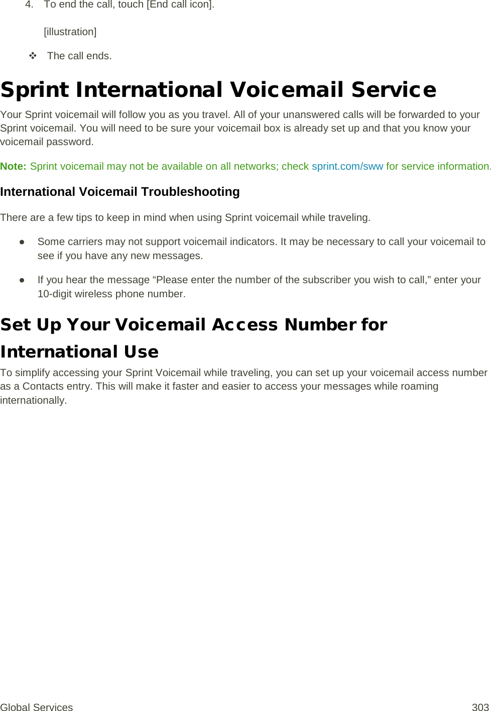 4. To end the call, touch [End call icon].  [illustration]  The call ends. Sprint International Voicemail Service Your Sprint voicemail will follow you as you travel. All of your unanswered calls will be forwarded to your Sprint voicemail. You will need to be sure your voicemail box is already set up and that you know your voicemail password. Note: Sprint voicemail may not be available on all networks; check sprint.com/sww for service information. International Voicemail Troubleshooting There are a few tips to keep in mind when using Sprint voicemail while traveling. ● Some carriers may not support voicemail indicators. It may be necessary to call your voicemail to see if you have any new messages. ● If you hear the message “Please enter the number of the subscriber you wish to call,” enter your 10-digit wireless phone number.  Set Up Your Voicemail Access Number for International Use To simplify accessing your Sprint Voicemail while traveling, you can set up your voicemail access number as a Contacts entry. This will make it faster and easier to access your messages while roaming internationally. Global Services 303 