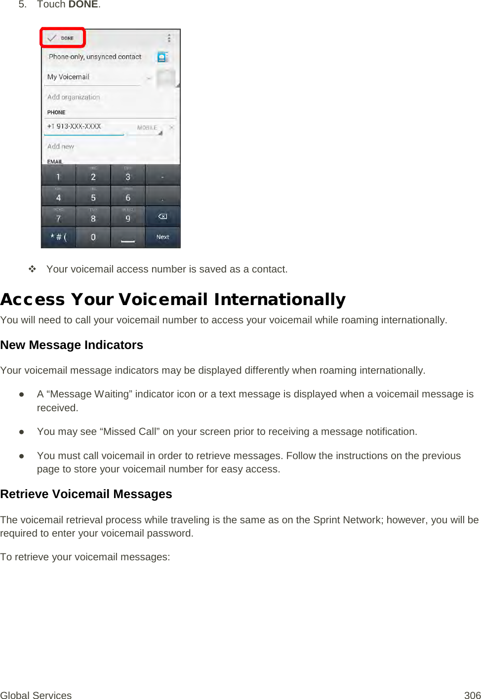 5. Touch DONE.    Your voicemail access number is saved as a contact. Access Your Voicemail Internationally You will need to call your voicemail number to access your voicemail while roaming internationally. New Message Indicators Your voicemail message indicators may be displayed differently when roaming internationally. ● A “Message Waiting” indicator icon or a text message is displayed when a voicemail message is received.  ● You may see “Missed Call” on your screen prior to receiving a message notification. ● You must call voicemail in order to retrieve messages. Follow the instructions on the previous page to store your voicemail number for easy access. Retrieve Voicemail Messages The voicemail retrieval process while traveling is the same as on the Sprint Network; however, you will be required to enter your voicemail password. To retrieve your voicemail messages:  Global Services 306 