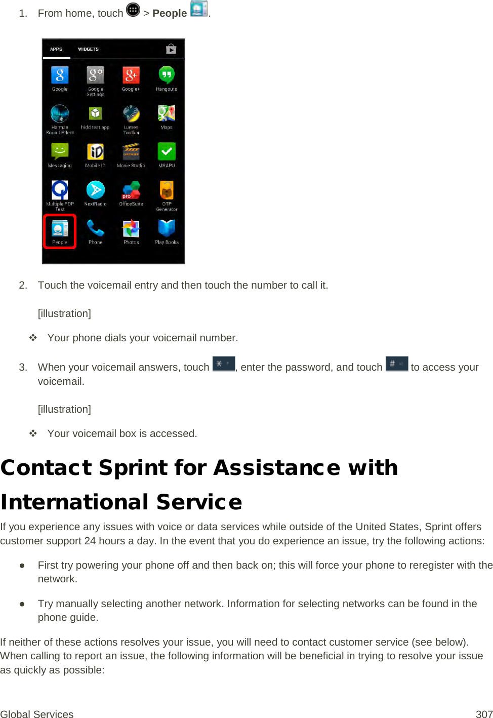 1.  From home, touch   &gt; People  .   2.  Touch the voicemail entry and then touch the number to call it.  [illustration]  Your phone dials your voicemail number. 3. When your voicemail answers, touch , enter the password, and touch   to access your voicemail.  [illustration]  Your voicemail box is accessed. Contact Sprint for Assistance with International Service If you experience any issues with voice or data services while outside of the United States, Sprint offers customer support 24 hours a day. In the event that you do experience an issue, try the following actions: ● First try powering your phone off and then back on; this will force your phone to reregister with the network. ● Try manually selecting another network. Information for selecting networks can be found in the phone guide. If neither of these actions resolves your issue, you will need to contact customer service (see below). When calling to report an issue, the following information will be beneficial in trying to resolve your issue as quickly as possible:  Global Services 307 