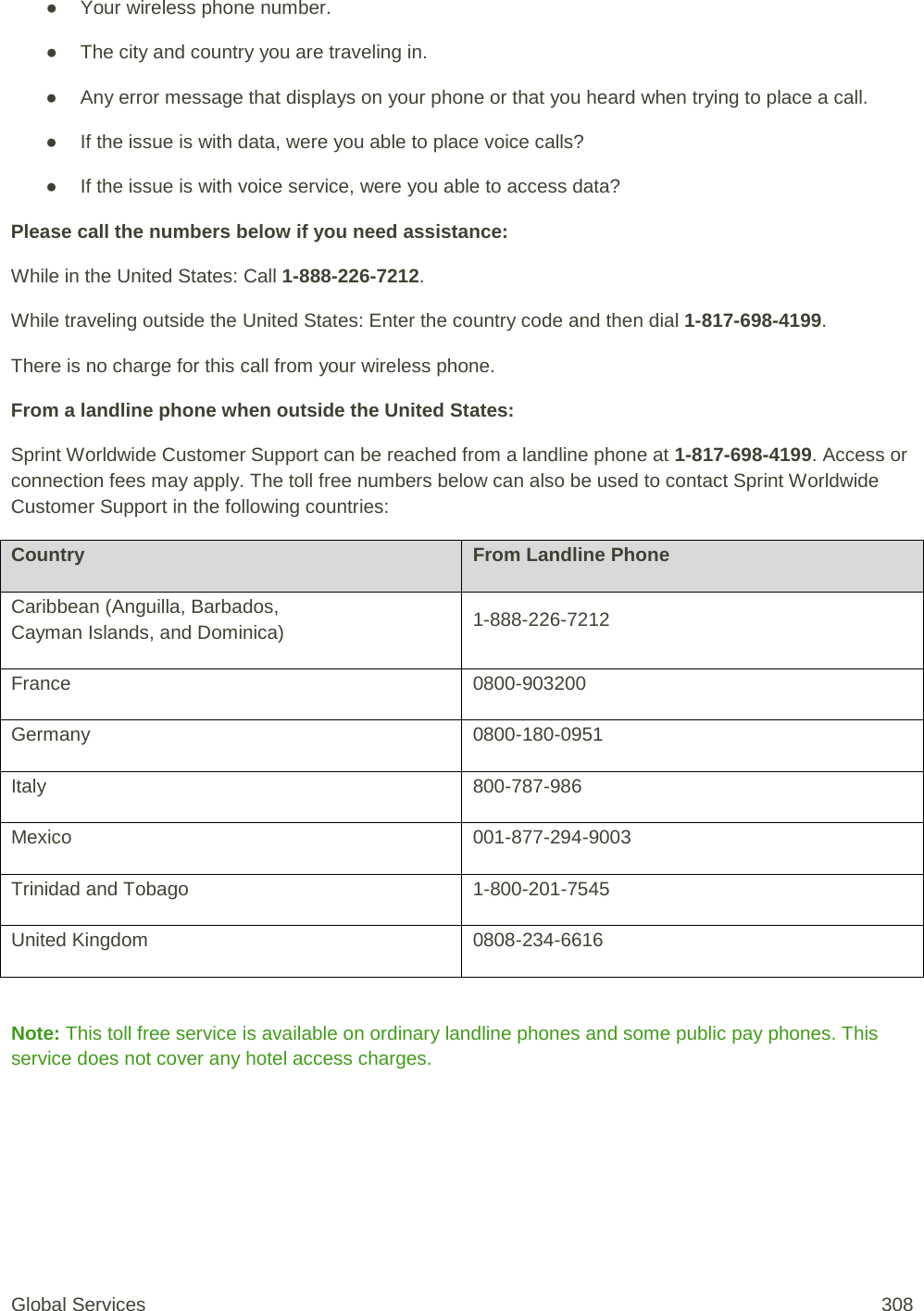 ● Your wireless phone number. ● The city and country you are traveling in. ● Any error message that displays on your phone or that you heard when trying to place a call.  ● If the issue is with data, were you able to place voice calls? ● If the issue is with voice service, were you able to access data? Please call the numbers below if you need assistance:  While in the United States: Call 1-888-226-7212. While traveling outside the United States: Enter the country code and then dial 1-817-698-4199. There is no charge for this call from your wireless phone. From a landline phone when outside the United States: Sprint Worldwide Customer Support can be reached from a landline phone at 1-817-698-4199. Access or connection fees may apply. The toll free numbers below can also be used to contact Sprint Worldwide Customer Support in the following countries: Country From Landline Phone Caribbean (Anguilla, Barbados,  Cayman Islands, and Dominica)  1-888-226-7212  France  0800-903200  Germany  0800-180-0951  Italy  800-787-986  Mexico  001-877-294-9003  Trinidad and Tobago  1-800-201-7545  United Kingdom  0808-234-6616   Note: This toll free service is available on ordinary landline phones and some public pay phones. This service does not cover any hotel access charges.  Global Services 308 