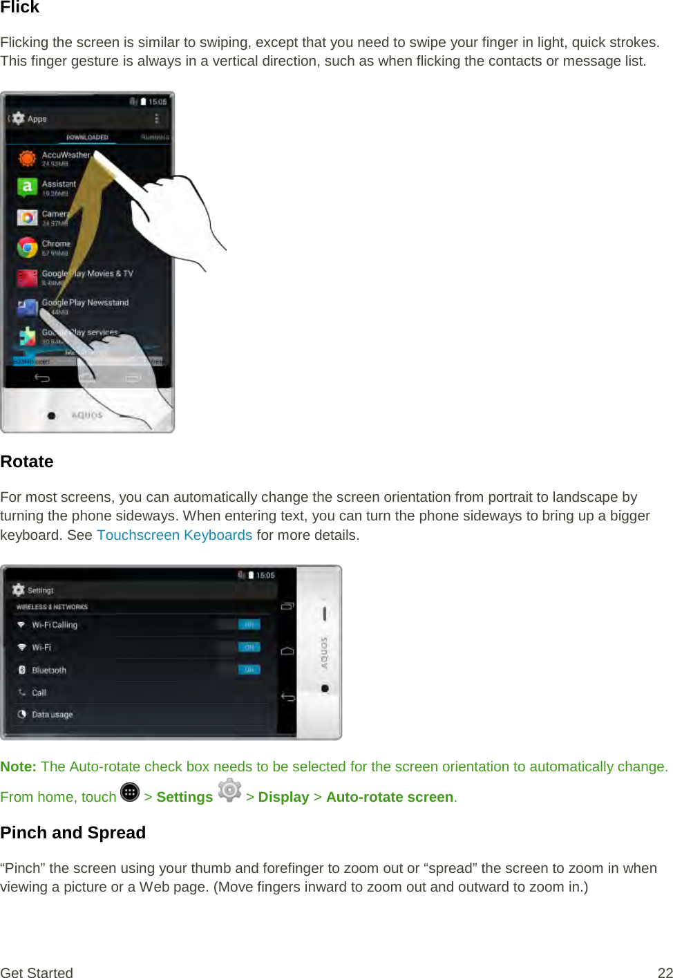 Flick Flicking the screen is similar to swiping, except that you need to swipe your finger in light, quick strokes. This finger gesture is always in a vertical direction, such as when flicking the contacts or message list.   Rotate For most screens, you can automatically change the screen orientation from portrait to landscape by turning the phone sideways. When entering text, you can turn the phone sideways to bring up a bigger keyboard. See Touchscreen Keyboards for more details.   Note: The Auto-rotate check box needs to be selected for the screen orientation to automatically change. From home, touch   &gt; Settings   &gt; Display &gt; Auto-rotate screen. Pinch and Spread “Pinch” the screen using your thumb and forefinger to zoom out or “spread” the screen to zoom in when viewing a picture or a Web page. (Move fingers inward to zoom out and outward to zoom in.) Get Started 22 
