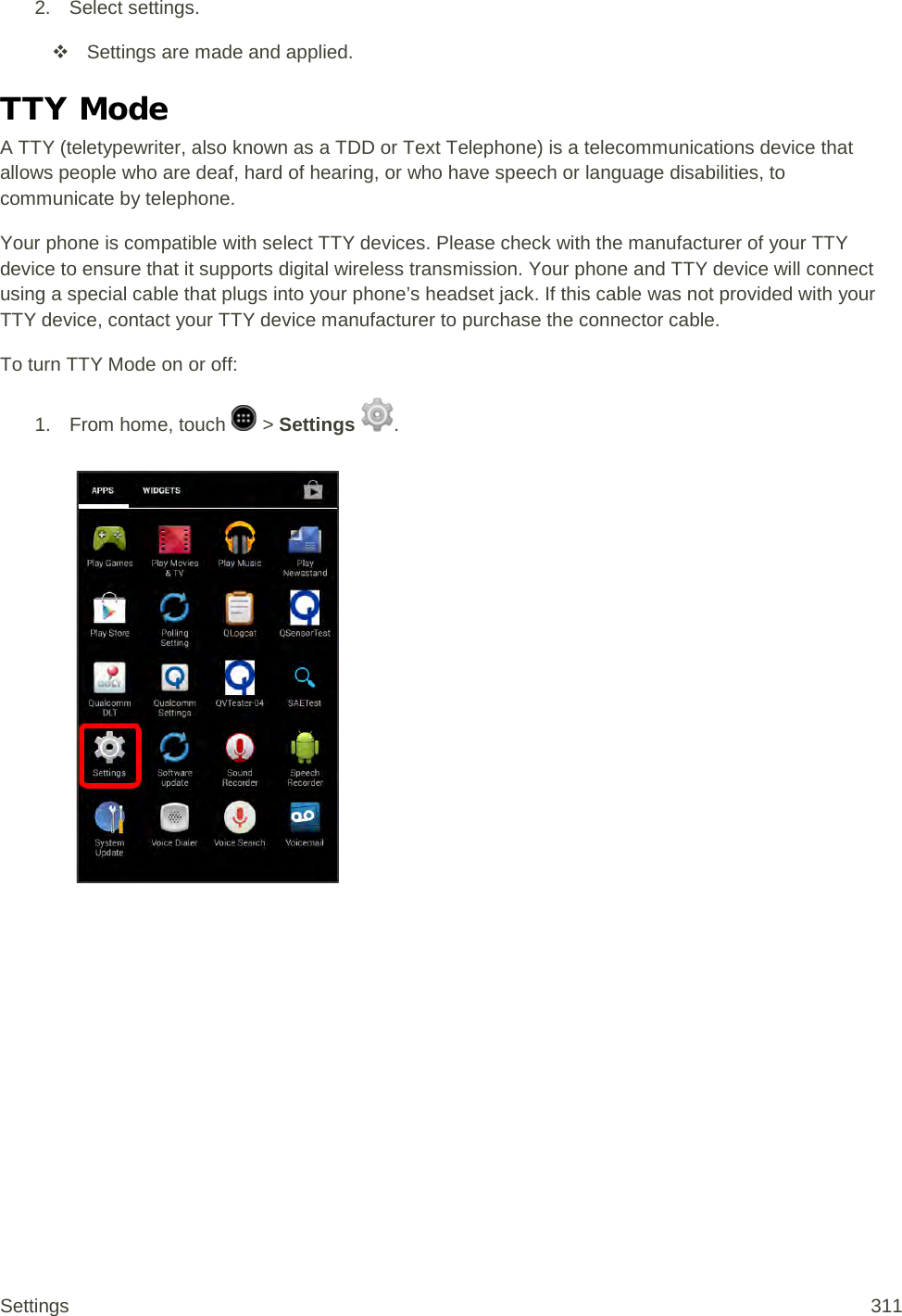 2. Select settings.  Settings are made and applied. TTY Mode A TTY (teletypewriter, also known as a TDD or Text Telephone) is a telecommunications device that allows people who are deaf, hard of hearing, or who have speech or language disabilities, to communicate by telephone. Your phone is compatible with select TTY devices. Please check with the manufacturer of your TTY device to ensure that it supports digital wireless transmission. Your phone and TTY device will connect using a special cable that plugs into your phone’s headset jack. If this cable was not provided with your TTY device, contact your TTY device manufacturer to purchase the connector cable. To turn TTY Mode on or off: 1.  From home, touch   &gt; Settings  .   Settings 311 
