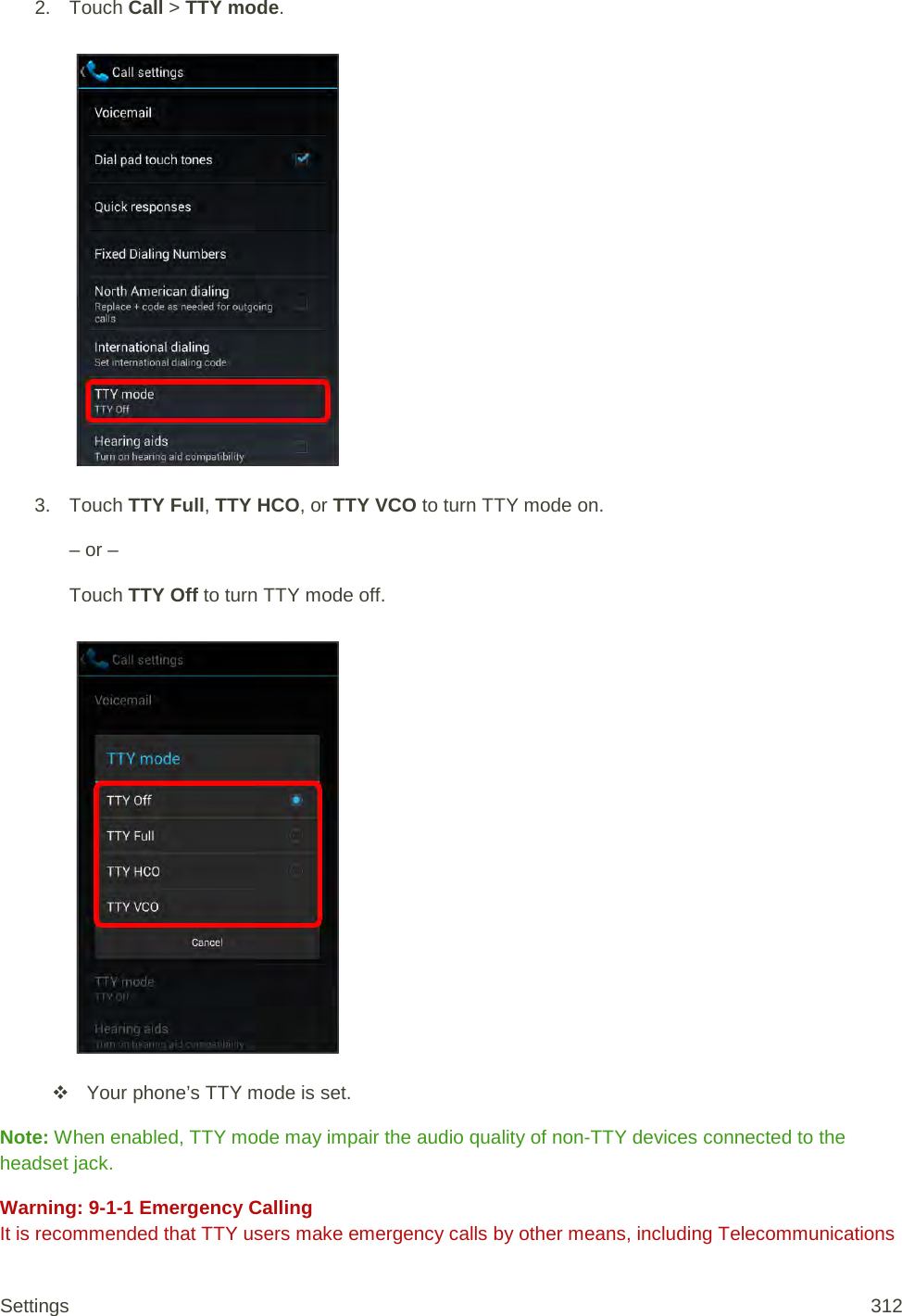 2. Touch Call &gt; TTY mode.   3. Touch TTY Full, TTY HCO, or TTY VCO to turn TTY mode on. – or – Touch TTY Off to turn TTY mode off.    Your phone’s TTY mode is set. Note: When enabled, TTY mode may impair the audio quality of non-TTY devices connected to the headset jack. Warning: 9-1-1 Emergency Calling It is recommended that TTY users make emergency calls by other means, including Telecommunications Settings 312 