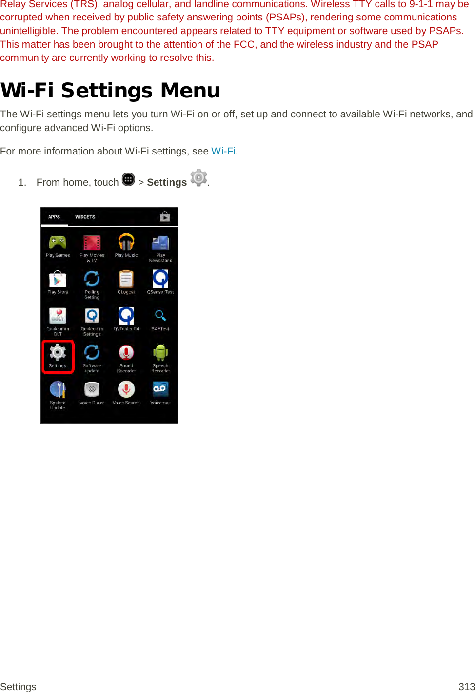 Relay Services (TRS), analog cellular, and landline communications. Wireless TTY calls to 9-1-1 may be corrupted when received by public safety answering points (PSAPs), rendering some communications unintelligible. The problem encountered appears related to TTY equipment or software used by PSAPs. This matter has been brought to the attention of the FCC, and the wireless industry and the PSAP community are currently working to resolve this. Wi-Fi Settings Menu The Wi-Fi settings menu lets you turn Wi-Fi on or off, set up and connect to available Wi-Fi networks, and configure advanced Wi-Fi options. For more information about Wi-Fi settings, see Wi-Fi. 1.  From home, touch   &gt; Settings  .   Settings 313 
