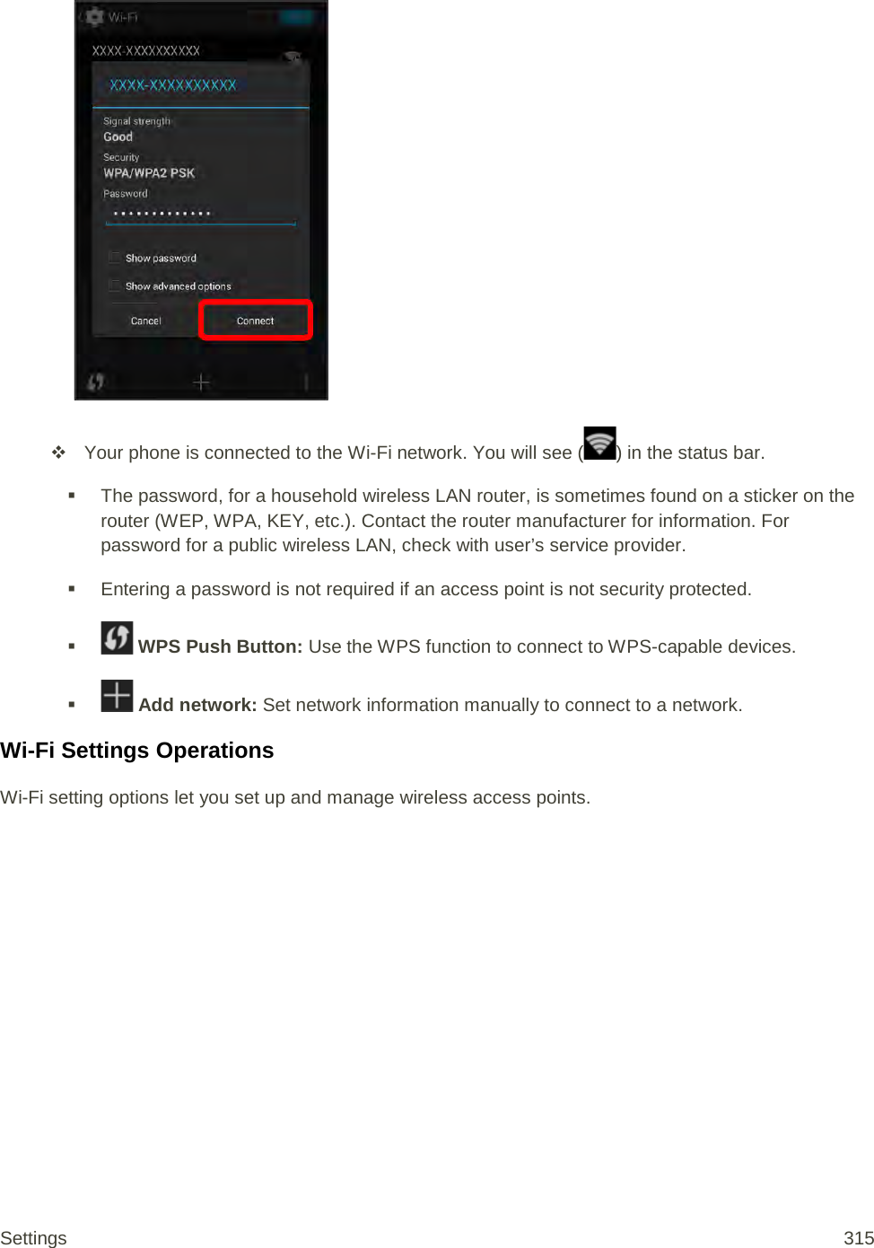    Your phone is connected to the Wi-Fi network. You will see ( ) in the status bar.  The password, for a household wireless LAN router, is sometimes found on a sticker on the router (WEP, WPA, KEY, etc.). Contact the router manufacturer for information. For password for a public wireless LAN, check with user’s service provider.  Entering a password is not required if an access point is not security protected.    WPS Push Button: Use the WPS function to connect to WPS-capable devices.    Add network: Set network information manually to connect to a network. Wi-Fi Settings Operations Wi-Fi setting options let you set up and manage wireless access points. Settings 315 