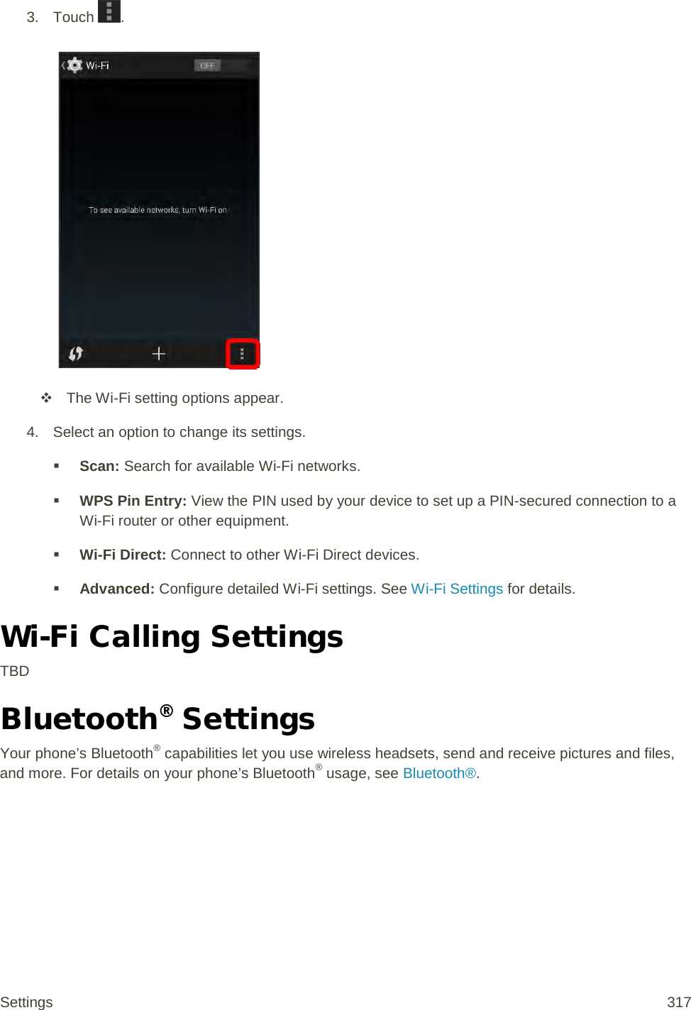 3. Touch  .    The Wi-Fi setting options appear. 4. Select an option to change its settings.  Scan: Search for available Wi-Fi networks.  WPS Pin Entry: View the PIN used by your device to set up a PIN-secured connection to a Wi-Fi router or other equipment.  Wi-Fi Direct: Connect to other Wi-Fi Direct devices.  Advanced: Configure detailed Wi-Fi settings. See Wi-Fi Settings for details. Wi-Fi Calling Settings TBD Bluetooth® Settings Your phone’s Bluetooth® capabilities let you use wireless headsets, send and receive pictures and files, and more. For details on your phone’s Bluetooth® usage, see Bluetooth®. Settings 317 