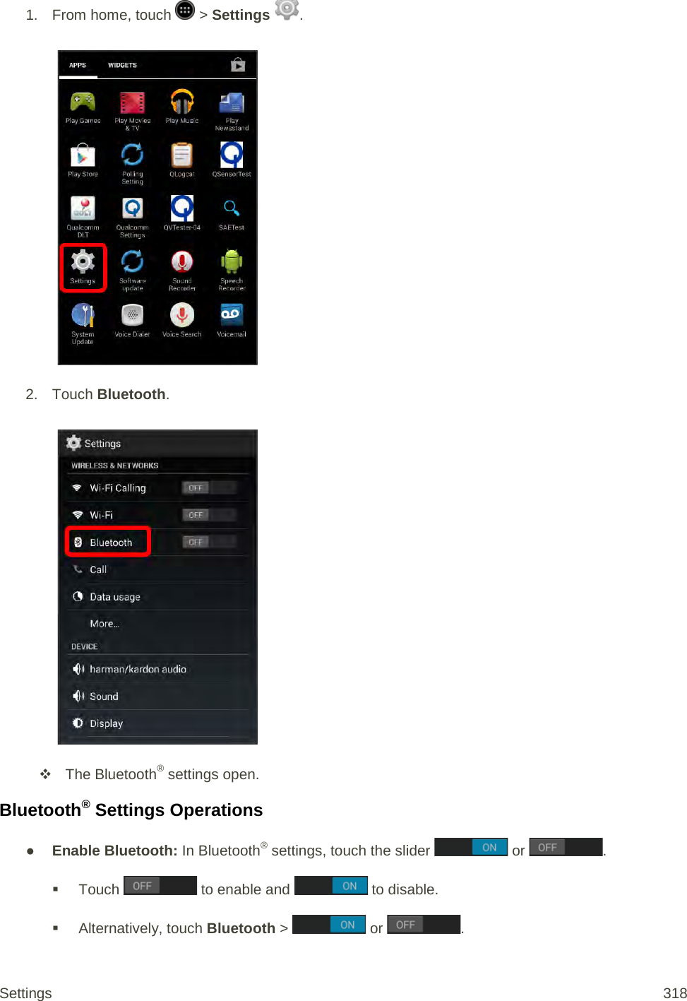 1.  From home, touch  &gt; Settings  .   2. Touch Bluetooth.    The Bluetooth® settings open. Bluetooth® Settings Operations ● Enable Bluetooth: In Bluetooth® settings, touch the slider   or  .  Touch   to enable and   to disable.  Alternatively, touch Bluetooth &gt;   or  . Settings 318 