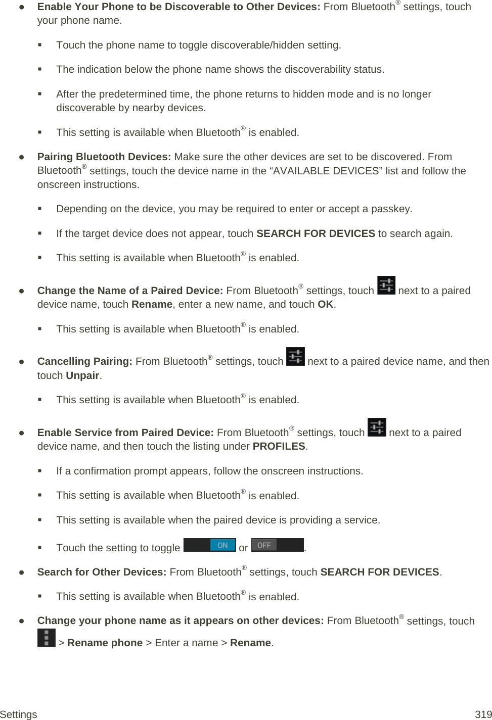 ● Enable Your Phone to be Discoverable to Other Devices: From Bluetooth® settings, touch your phone name.  Touch the phone name to toggle discoverable/hidden setting.  The indication below the phone name shows the discoverability status.  After the predetermined time, the phone returns to hidden mode and is no longer discoverable by nearby devices.  This setting is available when Bluetooth® is enabled. ● Pairing Bluetooth Devices: Make sure the other devices are set to be discovered. From Bluetooth® settings, touch the device name in the “AVAILABLE DEVICES” list and follow the onscreen instructions.  Depending on the device, you may be required to enter or accept a passkey.  If the target device does not appear, touch SEARCH FOR DEVICES to search again.  This setting is available when Bluetooth® is enabled. ● Change the Name of a Paired Device: From Bluetooth® settings, touch   next to a paired device name, touch Rename, enter a new name, and touch OK.  This setting is available when Bluetooth® is enabled. ● Cancelling Pairing: From Bluetooth® settings, touch   next to a paired device name, and then touch Unpair.  This setting is available when Bluetooth® is enabled. ● Enable Service from Paired Device: From Bluetooth® settings, touch   next to a paired device name, and then touch the listing under PROFILES.  If a confirmation prompt appears, follow the onscreen instructions.  This setting is available when Bluetooth® is enabled.  This setting is available when the paired device is providing a service.  Touch the setting to toggle   or  . ● Search for Other Devices: From Bluetooth® settings, touch SEARCH FOR DEVICES.  This setting is available when Bluetooth® is enabled. ● Change your phone name as it appears on other devices: From Bluetooth® settings, touch  &gt; Rename phone &gt; Enter a name &gt; Rename. Settings 319 