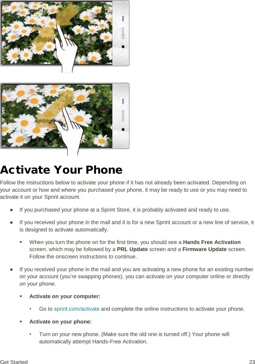   Activate Your Phone Follow the instructions below to activate your phone if it has not already been activated. Depending on your account or how and where you purchased your phone, it may be ready to use or you may need to activate it on your Sprint account. ● If you purchased your phone at a Sprint Store, it is probably activated and ready to use. ● If you received your phone in the mail and it is for a new Sprint account or a new line of service, it is designed to activate automatically.  When you turn the phone on for the first time, you should see a Hands Free Activation screen, which may be followed by a PRL Update screen and a Firmware Update screen. Follow the onscreen instructions to continue. ● If you received your phone in the mail and you are activating a new phone for an existing number on your account (you’re swapping phones), you can activate on your computer online or directly on your phone.  Activate on your computer: • Go to sprint.com/activate and complete the online instructions to activate your phone.  Activate on your phone: • Turn on your new phone. (Make sure the old one is turned off.) Your phone will automatically attempt Hands-Free Activation. Get Started 23 