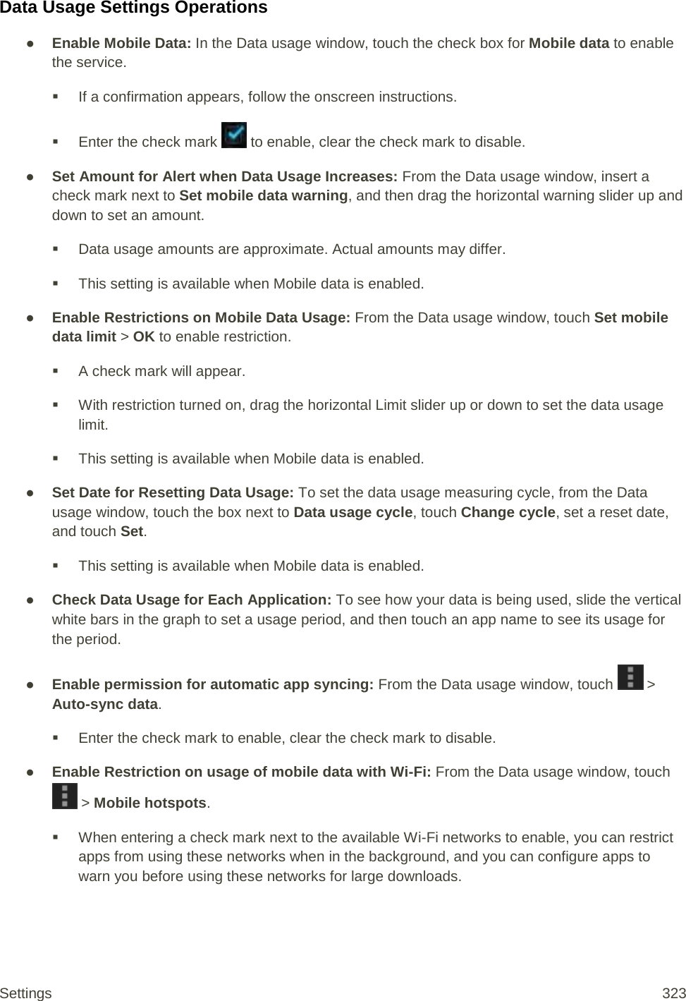 Data Usage Settings Operations ● Enable Mobile Data: In the Data usage window, touch the check box for Mobile data to enable the service.  If a confirmation appears, follow the onscreen instructions.  Enter the check mark   to enable, clear the check mark to disable. ● Set Amount for Alert when Data Usage Increases: From the Data usage window, insert a check mark next to Set mobile data warning, and then drag the horizontal warning slider up and down to set an amount.  Data usage amounts are approximate. Actual amounts may differ.  This setting is available when Mobile data is enabled. ● Enable Restrictions on Mobile Data Usage: From the Data usage window, touch Set mobile data limit &gt; OK to enable restriction.  A check mark will appear.  With restriction turned on, drag the horizontal Limit slider up or down to set the data usage limit.  This setting is available when Mobile data is enabled. ● Set Date for Resetting Data Usage: To set the data usage measuring cycle, from the Data usage window, touch the box next to Data usage cycle, touch Change cycle, set a reset date, and touch Set.   This setting is available when Mobile data is enabled. ● Check Data Usage for Each Application: To see how your data is being used, slide the vertical white bars in the graph to set a usage period, and then touch an app name to see its usage for the period. ● Enable permission for automatic app syncing: From the Data usage window, touch   &gt; Auto-sync data.  Enter the check mark to enable, clear the check mark to disable. ● Enable Restriction on usage of mobile data with Wi-Fi: From the Data usage window, touch  &gt; Mobile hotspots.  When entering a check mark next to the available Wi-Fi networks to enable, you can restrict apps from using these networks when in the background, and you can configure apps to warn you before using these networks for large downloads. Settings 323 