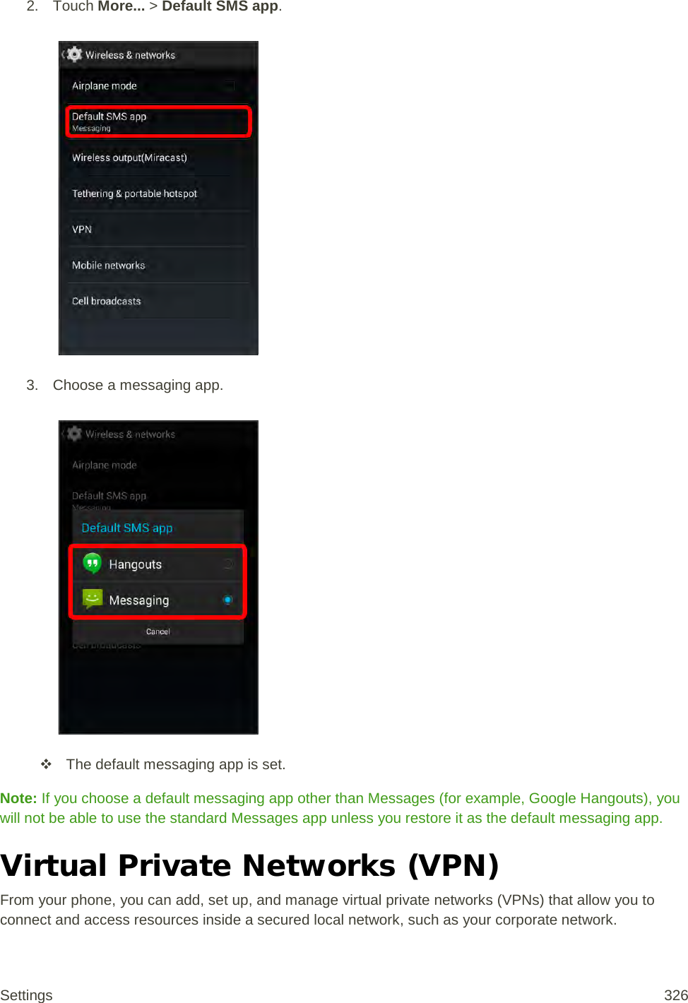 2. Touch More... &gt; Default SMS app.   3. Choose a messaging app.     The default messaging app is set. Note: If you choose a default messaging app other than Messages (for example, Google Hangouts), you will not be able to use the standard Messages app unless you restore it as the default messaging app. Virtual Private Networks (VPN) From your phone, you can add, set up, and manage virtual private networks (VPNs) that allow you to connect and access resources inside a secured local network, such as your corporate network. Settings 326 