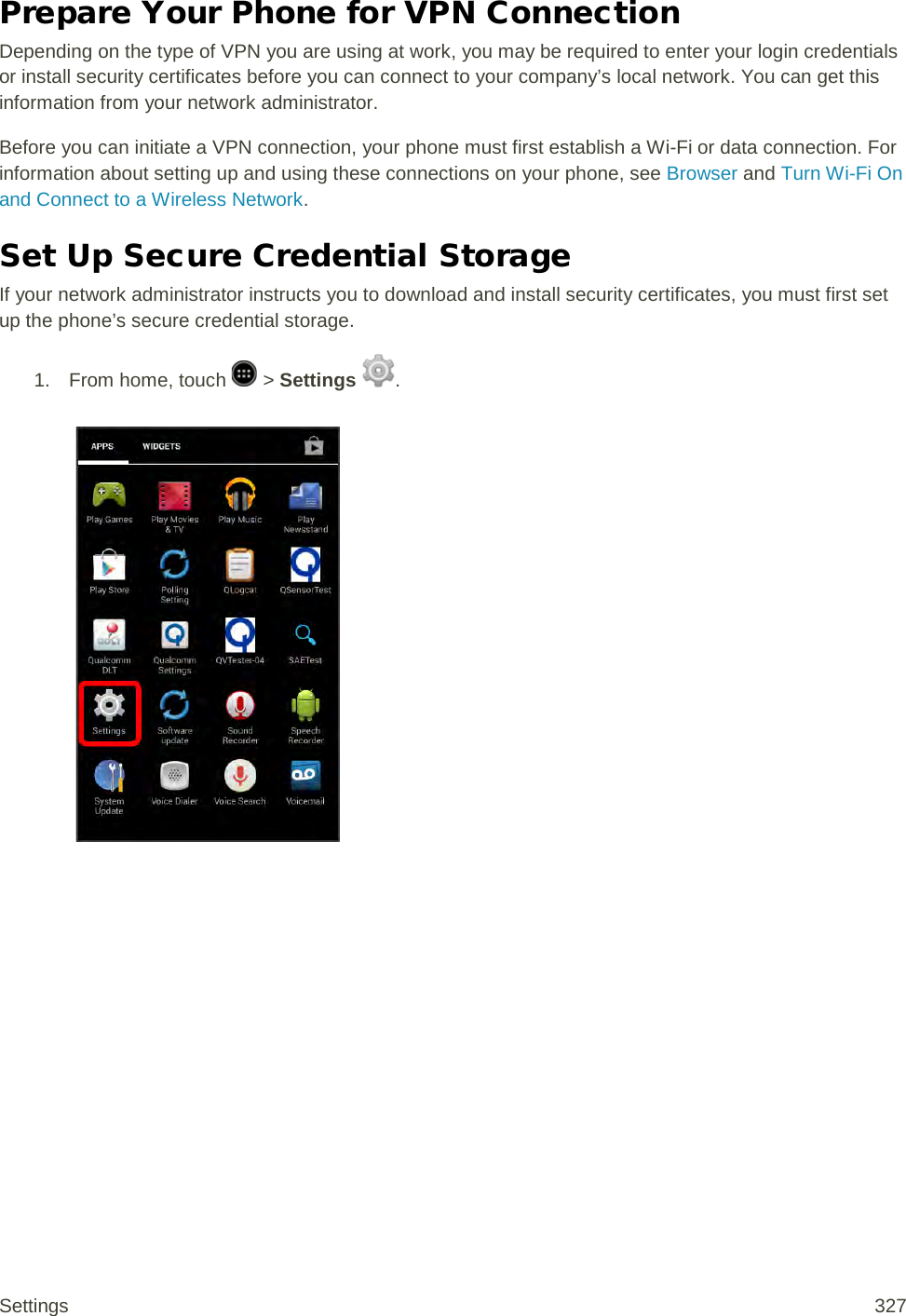 Prepare Your Phone for VPN Connection Depending on the type of VPN you are using at work, you may be required to enter your login credentials or install security certificates before you can connect to your company’s local network. You can get this information from your network administrator. Before you can initiate a VPN connection, your phone must first establish a Wi-Fi or data connection. For information about setting up and using these connections on your phone, see Browser and Turn Wi-Fi On and Connect to a Wireless Network. Set Up Secure Credential Storage If your network administrator instructs you to download and install security certificates, you must first set up the phone’s secure credential storage. 1.  From home, touch   &gt; Settings  .   Settings 327 