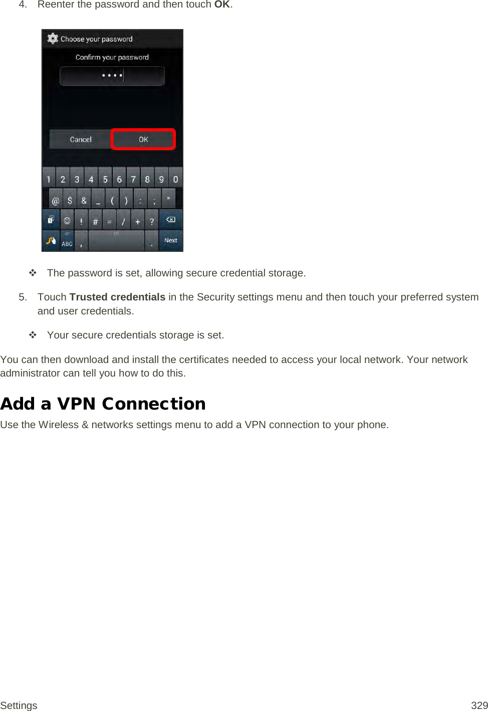 4. Reenter the password and then touch OK.    The password is set, allowing secure credential storage. 5. Touch Trusted credentials in the Security settings menu and then touch your preferred system and user credentials.  Your secure credentials storage is set. You can then download and install the certificates needed to access your local network. Your network administrator can tell you how to do this. Add a VPN Connection Use the Wireless &amp; networks settings menu to add a VPN connection to your phone. Settings 329 