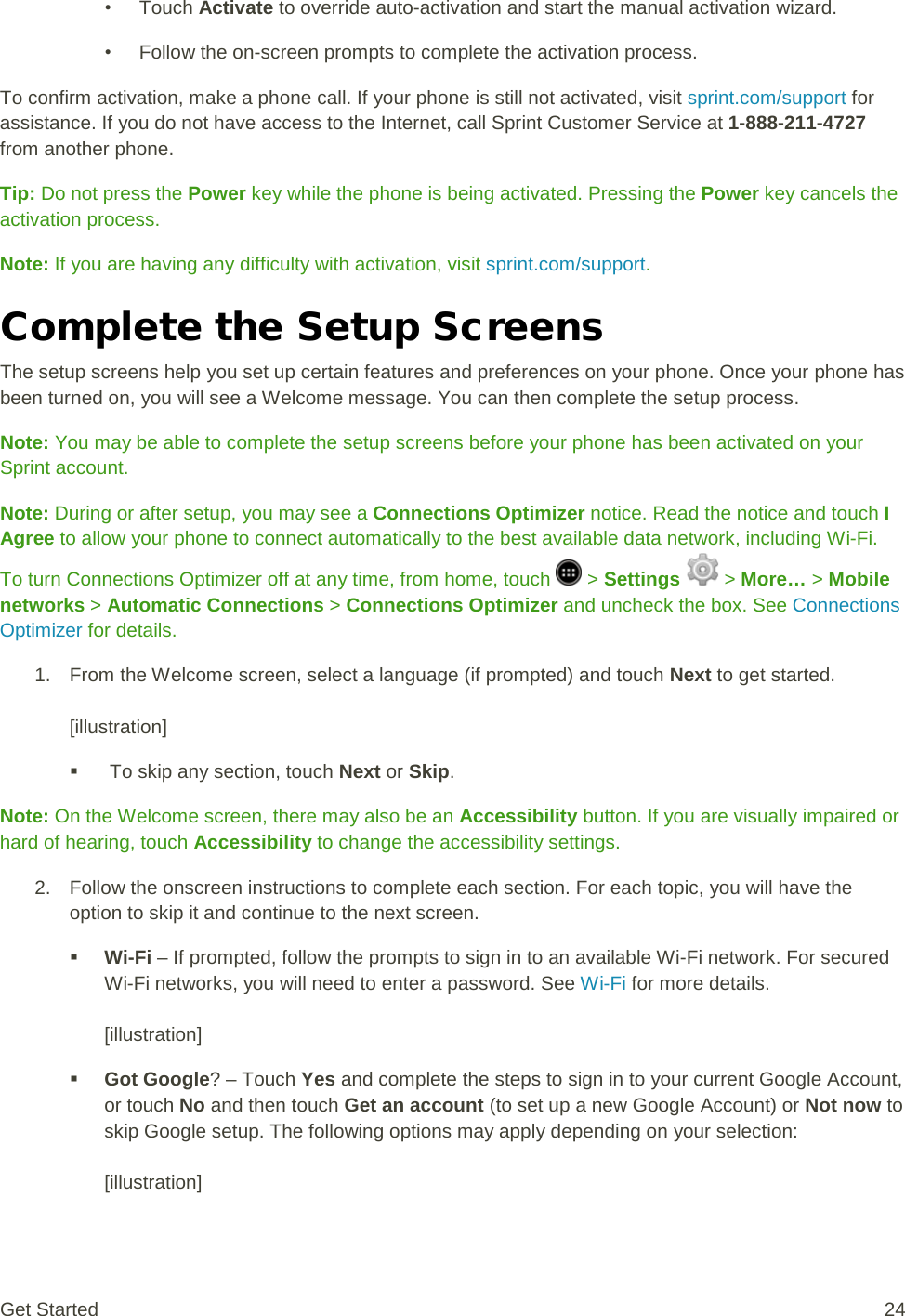 • Touch Activate to override auto-activation and start the manual activation wizard. • Follow the on-screen prompts to complete the activation process. To confirm activation, make a phone call. If your phone is still not activated, visit sprint.com/support for assistance. If you do not have access to the Internet, call Sprint Customer Service at 1-888-211-4727 from another phone. Tip: Do not press the Power key while the phone is being activated. Pressing the Power key cancels the activation process. Note: If you are having any difficulty with activation, visit sprint.com/support. Complete the Setup Screens The setup screens help you set up certain features and preferences on your phone. Once your phone has been turned on, you will see a Welcome message. You can then complete the setup process. Note: You may be able to complete the setup screens before your phone has been activated on your Sprint account. Note: During or after setup, you may see a Connections Optimizer notice. Read the notice and touch I Agree to allow your phone to connect automatically to the best available data network, including Wi-Fi. To turn Connections Optimizer off at any time, from home, touch   &gt; Settings   &gt; More… &gt; Mobile networks &gt; Automatic Connections &gt; Connections Optimizer and uncheck the box. See Connections Optimizer for details. 1. From the Welcome screen, select a language (if prompted) and touch Next to get started.  [illustration]    To skip any section, touch Next or Skip. Note: On the Welcome screen, there may also be an Accessibility button. If you are visually impaired or hard of hearing, touch Accessibility to change the accessibility settings. 2. Follow the onscreen instructions to complete each section. For each topic, you will have the option to skip it and continue to the next screen.  Wi-Fi – If prompted, follow the prompts to sign in to an available Wi-Fi network. For secured Wi-Fi networks, you will need to enter a password. See Wi-Fi for more details.  [illustration]  Got Google? – Touch Yes and complete the steps to sign in to your current Google Account, or touch No and then touch Get an account (to set up a new Google Account) or Not now to skip Google setup. The following options may apply depending on your selection:  [illustration] Get Started 24 