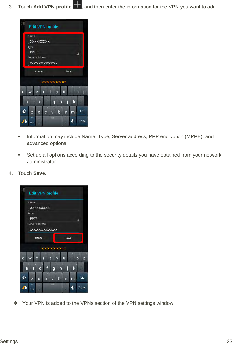 3. Touch Add VPN profile  , and then enter the information for the VPN you want to add.    Information may include Name, Type, Server address, PPP encryption (MPPE), and advanced options.  Set up all options according to the security details you have obtained from your network administrator. 4. Touch Save.    Your VPN is added to the VPNs section of the VPN settings window. Settings 331 