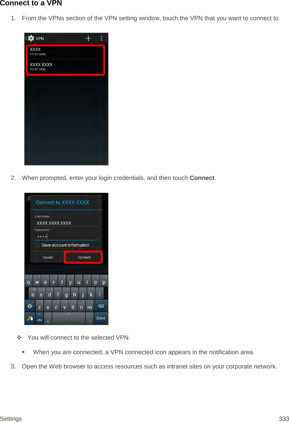 Connect to a VPN 1.  From the VPNs section of the VPN setting window, touch the VPN that you want to connect to.   2. When prompted, enter your login credentials, and then touch Connect.     You will connect to the selected VPN.   When you are connected, a VPN connected icon appears in the notification area. 3. Open the Web browser to access resources such as intranet sites on your corporate network. Settings 333 